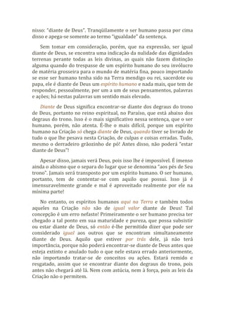 nisso: “diante de Deus”. Tranqüilamente o ser humano passa por cima
disso e apega-se somente ao termo “igualdade” da sentença.
Sem tomar em consideração, porém, que na expressão, ser igual
diante de Deus, se encontra uma indicação da nulidade das dignidades
terrenas perante todas as leis divinas, as quais não fazem distinção
alguma quando do trespasse de um espírito humano do seu invólucro
de matéria grosseira para o mundo de matéria fina, pouco importando
se esse ser humano tenha sido na Terra mendigo ou rei, sacerdote ou
papa, ele é diante de Deus um espírito humano e nada mais, que tem de
responder, pessoalmente, por um a um de seus pensamentos, palavras
e ações; há nestas palavras um sentido mais elevado.
Diante de Deus significa encontrar-se diante dos degraus do trono
de Deus, portanto no reino espiritual, no Paraíso, que está abaixo dos
degraus do trono. Isso é o mais significativo nessa sentença, que o ser
humano, porém, não atenta. É-lhe o mais difícil, porque um espírito
humano na Criação só chega diante de Deus, quando tiver se livrado de
tudo o que lhe pesava nesta Criação, de culpas e coisas erradas. Tudo,
mesmo o derradeiro grãozinho de pó! Antes disso, não poderá “estar
diante de Deus”!
Apesar disso, jamais verá Deus, pois isso lhe é impossível. É imenso
ainda o abismo que o separa do lugar que se denomina “aos pés de Seu
trono”. Jamais será transposto por um espírito humano. O ser humano,
portanto, tem de contentar-se com aquilo que possui. Isso já é
imensuravelmente grande e mal é aproveitado realmente por ele na
mínima parte!
No entanto, os espíritos humanos aqui na Terra e também todos
aqueles na Criação não são de igual valor diante de Deus! Tal
concepção é um erro nefasto! Primeiramente o ser humano precisa ter
chegado a tal ponto em sua maturidade e pureza, que possa subsistir
ou estar diante de Deus, só então é-lhe permitido dizer que pode ser
considerado igual aos outros que se encontram simultaneamente
diante de Deus. Aquilo que estiver por trás dele, já não terá
importância, porque não poderá encontrar-se diante de Deus antes que
esteja extinto e anulado tudo o que nele estava errado anteriormente,
não importando tratar-se de conceitos ou ações. Estará remido e
resgatado, assim que se encontrar diante dos degraus do trono, pois
antes não chegará até lá. Nem com astúcia, nem à força, pois as leis da
Criação não o permitem.
 