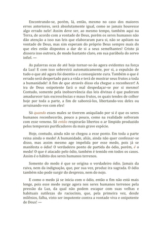 Encontrando-se, porém, lá, então, mesmo no caso dos maiores
erros anteriores, será absolutamente igual, como se jamais houvesse
algo errado nele! Assim deve ser, ao mesmo tempo, também aqui na
Terra, de acordo com a vontade de Deus, porém os seres humanos não
dão atenção a isso nas leis que elaboraram para si, não se apóiam na
vontade de Deus, mas sim esperam do próprio Deus sempre mais do
que eles estão dispostos a dar de si a seus semelhantes! Cristo já
dissera isso outrora, de modo bastante claro, em sua parábola do servo
infiel. —
As palavras ocas de até hoje tornar-se-ão agora evidentes na força
da Luz! E com isso sobrevirá automaticamente, por si, a expulsão de
tudo o que até agora foi doentio e a conseqüente cura. Também o que é
errado será despertado para a vida e terá de mostrar seus frutos a toda
a humanidade! A fim de que através disso ela chegue a reconhecer! A
ira de Deus onipotente fará o mal despedaçar-se por si mesmo!
Contudo, somente pela inobservância das leis divinas é que puderam
amadurecer tais excrescências e maus frutos, os quais tendes de colher
hoje por toda a parte, a fim de saboreá-los, libertando-vos deles ou
arruinando-vos com eles!
Só quando esses males se tiverem aniquilado por si é que os seres
humanos reconhecerão, pouco a pouco, como na realidade sofreram
com esse veneno. Só então respirarão libertos o ar límpido produzido
pelos temporais purificadores da mais grave espécie.
Hoje, contudo, ainda não se chegou a esse ponto. Em toda a parte
reina ainda o medo! A humanidade, aliás, ainda não quer confessar-se
disso, mas assim mesmo age impelida por esse medo, pois já se
manifesta o ódio! O verdadeiro ponto de partida do ódio, porém, é o
medo! O que é atacado pelo ódio, também é temido em todos os casos.
Assim é o hábito dos seres humanos terrenos.
Somente do medo é que se origina o verdadeiro ódio. Jamais da
raiva, nem da indignação, que, por sua vez, produz ira sagrada. O ódio
também não pode surgir do desprezo, nem do nojo.
E como o medo já se inicia com o ódio, então o fim não está mais
longe, pois esse medo surge agora nos seres humanos terrenos pela
pressão da Luz, da qual não podem escapar com suas velhas e
habituais sutilezas do raciocínio, que, pela primeira vez, desde
milênios, falha, visto ser impotente contra a vontade viva e onipotente
de Deus! —
 