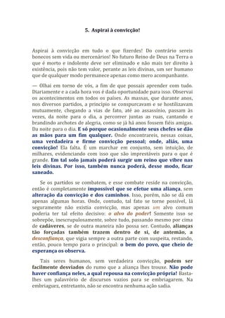 5. Aspirai à convicção!
Aspirai à convicção em tudo o que fizerdes! Do contrário sereis
bonecos sem vida ou mercenários! No futuro Reino de Deus na Terra o
que é morto e indolente deve ser eliminado e não mais ter direito à
existência, pois não tem valor, perante as leis divinas, um ser humano
que de qualquer modo permanece apenas como mero acompanhante.
— Olhai em torno de vós, a fim de que possais aprender com tudo.
Diariamente e a cada hora vos é dada oportunidade para isso. Observai
os acontecimentos em todos os países. As massas, que durante anos,
nos diversos partidos, a princípio se conspurcavam e se hostilizavam
mutuamente, chegando a vias de fato, até ao assassínio, passam às
vezes, da noite para o dia, a percorrer juntas as ruas, cantando e
brandindo archotes de alegria, como se já há anos fossem fiéis amigas.
Da noite para o dia. E só porque ocasionalmente seus chefes se dão
as mãos para um fim qualquer. Onde encontrareis, nessas coisas,
uma verdadeira e firme convicção pessoal; onde, aliás, uma
convicção! Ela falta. É um marchar em conjunto, sem intuição, de
milhares, evidenciando com isso que são imprestáveis para o que é
grande. Em tal solo jamais poderá surgir um reino que vibre nas
leis divinas. Por isso, também nunca poderá, desse modo, ficar
saneado.
Se os partidos se combatem, e esse combate reside na convicção,
então é completamente impossível que se efetue uma aliança, sem
alteração da convicção e dos caminhos. Isso, porém, não se dá em
apenas algumas horas. Onde, contudo, tal fato se torne possível, lá
seguramente não existia convicção, mas apenas um alvo comum
poderia ter tal efeito decisivo: o alvo do poder! Somente isso se
sobrepõe, inescrupulosamente, sobre tudo, passando mesmo por cima
de cadáveres, se de outra maneira não possa ser. Contudo, alianças
tão forçadas também trazem dentro de si, de antemão, a
desconfiança, que vigia sempre a outra parte com suspeita, restando,
então, pouco tempo para o principal: o bem do povo, que cheio de
esperança os observa.
Tais seres humanos, sem verdadeira convicção, podem ser
facilmente desviados do rumo que a aliança lhes trouxe. Não pode
haver confiança neles, a qual repousa na convicção própria! Basta-
lhes um palavrório de discursos vazios para se embriagarem. Na
embriaguez, entretanto, não se encontra nenhuma ação sadia.
 