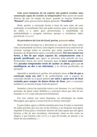 Com seres humanos de tal espécie não poderá resultar uma
construção capaz de resistir às tempestades! Não ocorre de modo
diverso do que no tempo de Jesus, quando as massas bradavam
“Hosana!” para, poucas horas depois, gritarem: “Crucificai!”
Onde, porém, a convicção forma a base de uma ação, de uma
realização, aí semelhante fato não pode ocorrer, pois a convicção vem
do saber, e o saber gera perseverança e estabilidade, dá
inabalabilidade e coragem vitoriosa, porque o verdadeiro saber
provém do vivenciar.
Os portadores da Cruz do Graal, porém, possuem saber.
Disso deverá levantar-se e derramar-se uma onda de força sobre
toda a humanidade na Terra. Com ímpeto irresistível essa onda terá de
arrastar consigo todas as escórias que ainda impedem os seres
humanos de despertarem para o reconhecimento. Por isso tornai-vos
fortes, a fim de que sejais capazes de, conjuntamente com a
grande purificação, que agora se processa pela pressão da Luz,
fornecerdes forças aos seres humanos para o novo soerguimento!
Pois pesadas tempestades terão de açoitar as almas, para que se
modifiquem na dor e no infortúnio, e se elevem purificadas, ou
pereçam!
Aprendei e amadurecei, porém, vós próprios nisso, a fim de que a
convicção surja em vós! E de conformidade com a espécie da
convicção decidir-se-á quem poderá ser salvo e quem terá de ficar
excluído para sempre do futuro Reino de Deus, pois a convicção
também é, ao mesmo tempo, fruto do querer!
Somente a força da convicção torna o ser humano vivo na Criação,
portanto, de pleno valor! Habilita-o a executar obras que têm de ser
tomadas a sério e que não perecem facilmente.
Por isso clamei aos seres humanos, na introdução da minha
Mensagem, que agora a crença tem de se tornar convicção!
É, para todos, agora, o último instante para isso. E como a convicção
do saber provém, por sua vez, só da vivência, o ser humano será agora
impelido à força para o vivenciar exterior de tudo aquilo que até agora
formou, a fim de que reconheça, claramente, tanto na dor como na
alegria, o que formou com acerto e o que foi errado, no pensar e no
intuir de sua existência. —
 