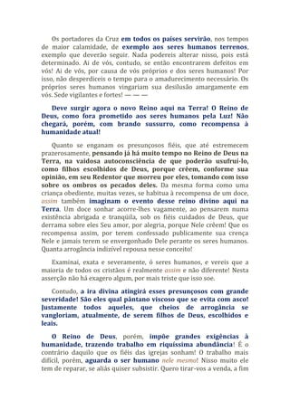 Os portadores da Cruz em todos os países servirão, nos tempos
de maior calamidade, de exemplo aos seres humanos terrenos,
exemplo que deverão seguir. Nada podereis alterar nisso, pois está
determinado. Ai de vós, contudo, se então encontrarem defeitos em
vós! Ai de vós, por causa de vós próprios e dos seres humanos! Por
isso, não desperdiceis o tempo para o amadurecimento necessário. Os
próprios seres humanos vingariam sua desilusão amargamente em
vós. Sede vigilantes e fortes! — — —
Deve surgir agora o novo Reino aqui na Terra! O Reino de
Deus, como fora prometido aos seres humanos pela Luz! Não
chegará, porém, com brando sussurro, como recompensa à
humanidade atual!
Quanto se enganam os presunçosos fiéis, que até estremecem
prazerosamente, pensando já há muito tempo no Reino de Deus na
Terra, na vaidosa autoconsciência de que poderão usufruí-lo,
como filhos escolhidos de Deus, porque crêem, conforme sua
opinião, em seu Redentor que morreu por eles, tomando com isso
sobre os ombros os pecados deles. Da mesma forma como uma
criança obediente, muitas vezes, se habitua à recompensa de um doce,
assim também imaginam o evento desse reino divino aqui na
Terra. Um doce sonhar acorre-lhes vagamente, ao pensarem numa
existência abrigada e tranqüila, sob os fiéis cuidados de Deus, que
derrama sobre eles Seu amor, por alegria, porque Nele crêem! Que os
recompensa assim, por terem confessado publicamente sua crença
Nele e jamais terem se envergonhado Dele perante os seres humanos.
Quanta arrogância indizível repousa nesse conceito!
Examinai, exata e severamente, ó seres humanos, e vereis que a
maioria de todos os cristãos é realmente assim e não diferente! Nesta
asserção não há exagero algum, por mais triste que isso soe.
Contudo, a ira divina atingirá esses presunçosos com grande
severidade! São eles qual pântano viscoso que se evita com asco!
Justamente todos aqueles, que cheios de arrogância se
vangloriam, atualmente, de serem filhos de Deus, escolhidos e
leais.
O Reino de Deus, porém, impõe grandes exigências à
humanidade, trazendo trabalho em riquíssima abundância! É o
contrário daquilo que os fiéis das igrejas sonham! O trabalho mais
difícil, porém, aguarda o ser humano nele mesmo! Nisso muito ele
tem de reparar, se aliás quiser subsistir. Quero tirar-vos a venda, a fim
 