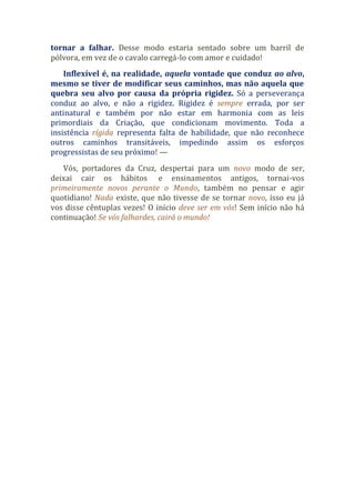 tornar a falhar. Desse modo estaria sentado sobre um barril de
pólvora, em vez de o cavalo carregá-lo com amor e cuidado!
Inflexível é, na realidade, aquela vontade que conduz ao alvo,
mesmo se tiver de modificar seus caminhos, mas não aquela que
quebra seu alvo por causa da própria rigidez. Só a perseverança
conduz ao alvo, e não a rigidez. Rigidez é sempre errada, por ser
antinatural e também por não estar em harmonia com as leis
primordiais da Criação, que condicionam movimento. Toda a
insistência rígida representa falta de habilidade, que não reconhece
outros caminhos transitáveis, impedindo assim os esforços
progressistas de seu próximo! —
Vós, portadores da Cruz, despertai para um novo modo de ser,
deixai cair os hábitos e ensinamentos antigos, tornai-vos
primeiramente novos perante o Mundo, também no pensar e agir
quotidiano! Nada existe, que não tivesse de se tornar novo, isso eu já
vos disse cêntuplas vezes! O início deve ser em vós! Sem início não há
continuação! Se vós falhardes, cairá o mundo!
 