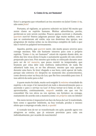 6. Como és tu, ser humano!
Esta é a pergunta que retumbará ao teu encontro no Juízo! Como és tu,
não como foste!
Portanto, sê vigilante, se quiseres subsistir no Juízo! Há muito que
assim clamo ao espírito humano. Minhas advertências, porém,
perderam-se sem serem ouvidas. Poucos apenas ouviram o chamado,
queriam ouvi-lo! Outros julgaram possuir algo muito melhor, com o
que se contentaram até então, seja nas doutrinas das igrejas, nos
programas de muitas seitas ou na descrença completa de tudo o que
não é visível ou palpável terrenamente.
Aqueles, porém, que querem ouvir, são muito pouco severos para
consigo mesmos. Não são bastante sinceros para com o próprio
espírito. “Como és tu, ser humano!” estará de repente diante dele, no
efeito das leis vivas desta Criação e justamente quando ele não estiver
preparado para isso. Pois mesmo que tenha se esforçado durante anos
para ser de tal maneira, que possa resistir às tempestades, que
bramem por cima dele com violência indescritível, de nada lhe
adiantará tudo isso, se no fim afrouxar, mesmo que seja apenas
durante uma hora. Se tiver chegado a sua hora, cairá apesar de tudo,
porque não estivera tão desperto no momento dos acontecimentos,
como deveria estar na força da Luz, que lhe fora concedida para isso. E
isso advirá da noite para o dia!
A quem muito foi dado, muito será exigido! A máxima vivacidade do
espírito e do corpo é lei inexorável em todo o desenvolvimento para a
ascensão e para o serviço na Luz! A força tornar-se-á fatal, se não a
aproveitardes, continuamente, naquele sentido em que vos foi
concedida! Ela vos eleva ou vos oprime, vos fortalece ou esmaga,
exatamente de acordo com a maneira como vós próprios sois no íntimo!
Um meio-termo é impossível em face da força da Luz! A inatividade,
bem como o aguardar indolente, na boa vontade, produz o mesmo
efeito que o emprego errado, isto é, a queda!
A vontade tem de ter se transformado em ação, quando agora vos
atingirem as ondas, que já estavam previstas para cada um
individualmente, por ocasião do nascimento!
 
