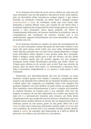O ser humano tem então de arcar com os efeitos de cada uma de
suas resoluções. Isso ele não poderá e não deverá sentir como injusto,
pois no derradeiro efeito encontra-se sempre apenas o que estava
inserido na resolução. Contudo, no efeito final é atingido sempre
exclusivamente o autor da resolução, ainda que essa tenha sido
destinada a outrem. Muitas vezes, por ocasião de um efeito final, a
resolução original já fora esquecida há muito tempo pelo seu autor; seu
querer e suas resoluções nessa época poderão ser talvez já
completamente diferentes, até mesmo contrárias às primitivas, mas as
conseqüências das resoluções de outrora, mesmo sem o seu
conhecimento, seguem imutavelmente seu curso automático até o fim,
de acordo com a lei.
O ser humano encontra-se sempre no meio das conseqüências de
todas as suas resoluções, muitas das quais ele nem mais conhece e nas
quais não mais pensa; sente então, por essa razão, freqüentemente
como injustiça, quando uma ou outra coisa, inesperadamente, o atinge
como derradeiro efeito. Quanto a isso, porém, pode ficar tranqüilo.
Nada o atingirá, senão aquilo para o que ele mesmo, um dia, tenha
dado o motivo; aquilo que ele mesmo, alguma vez, por qualquer
resolução, tenha criado, literalmente; portanto, que tenha “posto” na
Criação para efetivar-se de acordo com as leis! Seja isso através do
pensar, falar ou atuar! Para tanto, ele movimentou a alavanca. Para
tudo é necessário, originalmente, o seu querer, e cada querer é uma
resolução!
Entretanto, por desconhecimento das leis da Criação, os seres
humanos sempre gritam com relação à injustiça e perguntam onde
estaria o tão afamado livre-arbítrio do ser humano! Eruditos escrevem
e falam sobre isso, enquanto, na realidade, tudo é tão simples! Em
qualquer hipótese, um livre-arbítrio só pode existir na capacidade de
livre resolução, nunca diferentemente. E esta é e sempre será mantida
ao espírito humano na Criação para o seu caminho. Com isso ele
sempre se esquece de um fato importante ou o omite: que apesar de
tudo ele é e permanecerá somente uma criatura, um fruto desta
Criação posterior, que surgiu de suas leis eternas e imutáveis e por isso
também jamais poderá desviar-se dessas leis ou desprezá-las! Elas se
efetivam, queira ou não queira, goste ou não goste. Nisso ele é um
nada, é como uma criança que, passeando sozinha, pode enveredar por
seus caminhos, de acordo com a sua vontade, ficando, porém, depois,
sujeita à espécie do caminho, não importando se é fácil ou difícil de
percorrer, se conduz a um alvo belo ou a um abismo.
 