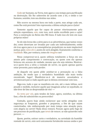 Cada ser humano, na Terra, tem agora o seu tempo para purificação
ou destruição. Ele lhe sobrevém de acordo com a lei, e então o ser
humano, sozinho, tem seu destino nas mãos.
Não ocorre na mesma hora em toda a parte, mas atinge cada um,
como lhe está previsto! Isto representa a última seleção para o Juízo!
Somente aquele que for capaz de passar vitoriosamente pela
seleção espontânea, este, com isso, será então escolhido para a ação!
Para a construção no Reino dos Mil Anos. E tudo isso ele tem em suas
próprias mãos!
Se ele não levou tão a sério para si as advertências, que tantas vezes
dei, como deveriam ser levadas por cada um individualmente, então
ele traz agora para si as conseqüências prejudiciais na mais implacável
justiça; pois como ele é, assim ele será atingido. Exatamente conforme a
realidade. Não, por ventura, como ele imagina ser!
Nisso comprovar-se-á, quem utilizou totalmente a força em seu
anseio pelo cumprimento e convocação, ou quem com ela apenas
brincou em acessos de vaidade, mesmo que ela seja mínima. Mostrar-
se-á quem leva a sério a vontade de servir, ou quem apenas queria
estar presente, para nada perder.
Ai daquele em quem pôde aninhar-se a presunção ou a falsa
ambição, de modo que a verdadeira humildade não mais tenha
encontrado lugar! Manifestar-se-á de maneira assustadora e
arremessará para o lado aquele que se deixou envenenar com isso.
Digo-vos, tudo o que se manifesta em vós, até o mais ínfimo, será
pesado e medido, inclusive aquilo que imaginais achar-se sepultado, se
não tiver de fato se desprendido de vós! —
Eu temo por vós, pois tendes de lutar, agora, sozinhos, na última
fase, a fim de subsistirdes ou perecerdes!
Contudo, quero hoje ainda esclarecer que serão atingidas com
segurança as fraquezas, grandes e pequenas, a fim de que sejam
cauterizadas, não embaraçando por mais tempo uma atuação pura,
com alegria no servir! Nada disso restará. Passais agora pelo fogo de
um processo de purificação, que tereis de vencer, se não quiserdes nele
perecer. —
Quem, porém, estiver certo e verdadeiro, na seriedade da humilde
vontade de servir, este será unicamente fortalecido nessas ondas e por
 