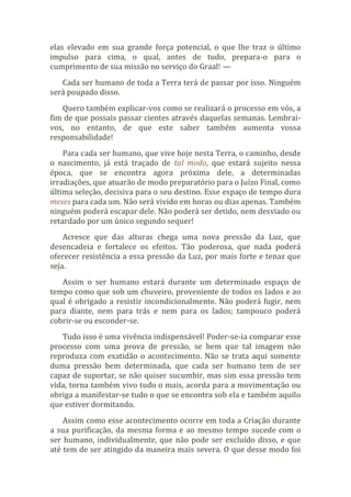 elas elevado em sua grande força potencial, o que lhe traz o último
impulso para cima, o qual, antes de tudo, prepara-o para o
cumprimento de sua missão no serviço do Graal! —
Cada ser humano de toda a Terra terá de passar por isso. Ninguém
será poupado disso.
Quero também explicar-vos como se realizará o processo em vós, a
fim de que possais passar cientes através daquelas semanas. Lembrai-
vos, no entanto, de que este saber também aumenta vossa
responsabilidade!
Para cada ser humano, que vive hoje nesta Terra, o caminho, desde
o nascimento, já está traçado de tal modo, que estará sujeito nessa
época, que se encontra agora próxima dele, a determinadas
irradiações, que atuarão de modo preparatório para o Juízo Final, como
última seleção, decisiva para o seu destino. Esse espaço de tempo dura
meses para cada um. Não será vivido em horas ou dias apenas. Também
ninguém poderá escapar dele. Não poderá ser detido, nem desviado ou
retardado por um único segundo sequer!
Acresce que das alturas chega uma nova pressão da Luz, que
desencadeia e fortalece os efeitos. Tão poderosa, que nada poderá
oferecer resistência a essa pressão da Luz, por mais forte e tenaz que
seja.
Assim o ser humano estará durante um determinado espaço de
tempo como que sob um chuveiro, proveniente de todos os lados e ao
qual é obrigado a resistir incondicionalmente. Não poderá fugir, nem
para diante, nem para trás e nem para os lados; tampouco poderá
cobrir-se ou esconder-se.
Tudo isso é uma vivência indispensável! Poder-se-ia comparar esse
processo com uma prova de pressão, se bem que tal imagem não
reproduza com exatidão o acontecimento. Não se trata aqui somente
duma pressão bem determinada, que cada ser humano tem de ser
capaz de suportar, se não quiser sucumbir, mas sim essa pressão tem
vida, torna também vivo tudo o mais, acorda para a movimentação ou
obriga a manifestar-se tudo o que se encontra sob ela e também aquilo
que estiver dormitando.
Assim como esse acontecimento ocorre em toda a Criação durante
a sua purificação, da mesma forma e ao mesmo tempo sucede com o
ser humano, individualmente, que não pode ser excluído disso, e que
até tem de ser atingido da maneira mais severa. O que desse modo foi
 