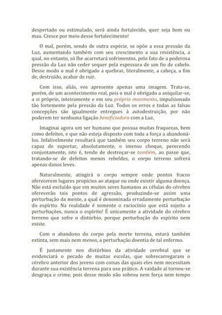 despertado ou estimulado, será ainda fortalecido, quer seja bom ou
mau. Cresce por meio desse fortalecimento!
O mal, porém, sendo de outra espécie, se opõe a essa pressão da
Luz, aumentando também com seu crescimento a sua resistência, a
qual, no entanto, só lhe acarretará sofrimentos, pelo fato de a poderosa
pressão da Luz não ceder sequer pela espessura de um fio de cabelo.
Desse modo o mal é obrigado a quebrar, literalmente, a cabeça, a fim
de, destruído, acabar de ruir.
Com isso, aliás, vos apresento apenas uma imagem. Trata-se,
porém, de um acontecimento real, pois o mal é obrigado a aniquilar-se,
a si próprio, inteiramente e em seu próprio movimento, impulsionado
tão fortemente pela pressão da Luz. Todos os erros e todas as falsas
concepções são igualmente entregues à autodestruição, por não
poderem ter nenhuma ligação beneficiadora com a Luz.
Imaginai agora um ser humano que possua muitas fraquezas, bem
como defeitos, e que não esteja disposto com toda a força a abandoná-
los. Infalivelmente resultará que também seu corpo terreno não será
capaz de suportar, absolutamente, o imenso choque, perecendo
conjuntamente, isto é, tendo de destroçar-se também, ao passo que,
tratando-se de defeitos menos rebeldes, o corpo terreno sofrerá
apenas danos leves.
Naturalmente, atingirá o corpo sempre onde pontos fracos
oferecerem lugares propícios ao ataque ou onde existir alguma doença.
Não está excluído que em muitos seres humanos as células do cérebro
oferecerão tais pontos de agressão, produzindo-se assim uma
perturbação da mente, a qual é denominada erradamente perturbação
do espírito. Na realidade é somente o raciocínio que está sujeito a
perturbações, nunca o espírito! É unicamente a atividade do cérebro
terreno que sofre o distúrbio, porque perturbação do espírito nem
existe.
Com o abandono do corpo pela morte terrena, estará também
extinta, sem mais nem menos, a perturbação doentia de tal enfermo.
É justamente nos distúrbios da atividade cerebral que se
evidenciará o pecado de muitas escolas, que sobrecarregaram o
cérebro anterior dos jovens com coisas das quais eles nem necessitam
durante sua existência terrena para uso prático. A vaidade aí tornou-se
desgraça e crime, pois desse modo não sobrou nem força nem tempo
 
