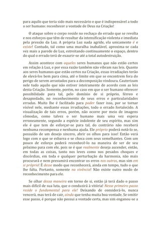 para aquilo que teria sido mais necessário e que é indispensável a todo
o ser humano: reconhecer a vontade de Deus na Criação!
O ataque sobre o corpo reside no rechaço do errado que se revolta
e nos esforços que têm de resultar da intensificação violenta e imediata
pela pressão da Luz. A própria Luz nada agride, ela unicamente é e
existe! Contudo, tal como uma muralha inabalável, aproxima-se cada
vez mais a parede de Luz, estreitando continuamente o espaço, dentro
do qual o errado terá de exaurir-se até a total autodestruição.
Assim acontece com aqueles seres humanos que não estão certos
em relação à Luz, e por essa razão também não vibram nas leis. Quanto
aos seres humanos que estão certos na Criação, essas irradiações terão
de elevá-los bem para cima, até o limite em que se encontrem fora do
perigo de serem arrastados para a decomposição vindoura. Cauterizam
nele tudo aquilo que não estiver inteiramente de acordo com as leis
desta Criação. Somente, porém, no caso em que o ser humano oferecer
possibilidade para tal, pelo domínio de si próprio, férreo e
desapiedado, no reconhecimento de seus erros e particularidades
erradas. Muito lhe é facilitado para poder fazer isso, por se tornar
visível nele, mediante essas irradiações, todo o errado fortalecido. A
visualização de tais erros, porém, não ocorre por meio de imagens
cômodas, como talvez o ser humano mais uma vez espera
erroneamente, segundo a espécie indolente de seu espírito, mas sim
ele é que tem de esforçar-se para tal, do contrário não receberá
nenhuma recompensa e nenhuma ajuda. Ele próprio poderá notá-lo se,
possuído de um desejo sincero, abrir os olhos para isso! Então verá
logo com o que se esbarra e se choca com seus semelhantes. Com um
pouco de esforço poderá reconhecê-lo na maneira de ser de seu
próximo para com ele, pois se é que realmente deseja ascender, então,
em todas as coisas, tanto nos leves como nos pesados choques e
discórdias, em toda e qualquer perturbação da harmonia, não mais
procurará e nem presumirá encontrar os erros nos outros, mas sim em
si próprio! É desse modo que reconhecerá, ainda em tempo, tudo o que
lhe falta. Portanto, somente na vivência! Não existe outro modo de
reconhecimento para ele.
Se olhar dessa maneira em torno de si, então já terá dado o passo
mais difícil de sua luta, que o conduzirá à vitória! Nesse primeiro passo
reside o fundamental para ele! Deixando de considerá-lo, nunca
vencerá, mas terá de cair, ainda que tenha muita boa vontade. Se omitir
esse passo, é porque não possui a vontade certa, mas sim enganou-se a
 