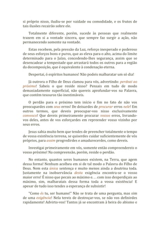 si próprio nisso, iludiu-se por vaidade ou comodidade, e os frutos de
tais ilusões recairão sobre ele.
Totalmente diferente, porém, sucede às pessoas que realmente
trazem em si a vontade sincera, que sempre faz surgir a ação, não
permanecendo somente na vontade.
Estas recebem, pela pressão da Luz, reforço inesperado e poderoso
de seus esforços bons e puros, que as eleva para o alto, acima do limite
determinado para o Juízo, concedendo-lhes segurança, assim que se
desencadear a tempestade que arrastará todos os outros para a região
da decomposição, que é equivalente à condenação eterna.
Despertai, ó espíritos humanos! Não podeis malbaratar um só dia!
Já outrora o Filho de Deus clamou para vós, advertindo: perdoai ao
próximo! Sabeis o que reside nisso? Pensais em tudo de modo
demasiadamente superficial, não quereis aprofundar-vos na Palavra,
que contém tesouros tão inestimáveis.
O perdão para o próximo tem início e fim no fato de não vos
preocupardes com seus erros! De deixardes de procurar erros nele! Em
outros termos, que deveis preocupar-vos nisso exclusivamente
convosco! Que deveis primeiramente procurar vossos erros, livrando-
vos deles, antes de vos esforçardes em repreender vosso vizinho por
seus erros.
Jesus sabia muito bem que tendes de preencher totalmente o tempo
de vossa existência terrena, se quiserdes cuidar suficientemente de vós
próprios, para assim progredirdes e amadurecerdes, como deveis.
Investigai primeiramente em vós, somente então compreendereis o
vosso próximo! Na compreensão, porém, reside o perdão.
No entanto, quantos seres humanos existem, na Terra, que agem
dessa forma! Nenhum acolheu em si de tal modo a Palavra do Filho de
Deus. Nem esta única sentença e muito menos ainda a doutrina toda.
Justamente na inobservância desta exigência encontra-se o vosso
maior erro! É nisso que pecais ao máximo e. . . com isso desperdiçais ao
máximo, sim, malbaratais dessa forma toda a vossa existência! E
apesar de tudo isso tendes a esperança de subsistir!
“Como és tu, ser humano!” Não se trata de uma pergunta, mas sim
de uma exigência! Nela tereis de destroçar-vos, se não vos definirdes
rapidamente! Advirto-vos! Tantos já se encontram à beira do abismo e
 