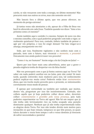cairão, se não recuarem com toda a energia, no último momento! Não
procureis mais nos outros os erros, mas sim somente em vós!
Não lanceis fora o último apoio, que vos posso oferecer, no
momento do perigo extremo!
Já tantas vezes não atentastes a ele, apesar de o Filho de Deus vos
havê-lo oferecido em cada frase. Também quando vos disse: “Ama a teu
próximo como a ti mesmo!”
Assim também aqui o sentido é o mesmo. Sempre de novo vos deu
o mesmo conselho, com o qual poderíeis progredir com todo o vigor, se
realmente quisésseis! Para isso, contudo, tínheis também de pensar e
agir por vós próprios, e isso foi exigir demais! Tal fato vingar-se-á
amarga, amargamente em vós!
Sede, por isso, finalmente vigilantes e não sonheis mais com o
passado, nem com o futuro, mas vivenciai o momento, o presente!
Unicamente isso ainda poderá trazer-vos proveito!
“Como és tu, ser humano!” Assim exige a lei da Criação no Juízo! —
Quero por isso fazer mais uma advertência, antes que a grave e
pesada exigência tenha de despertar-vos da falsa ilusão!
Não vos preocupeis com o que já fostes outrora aqui na Terra! Tal
saber em nada poderá auxiliar-vos no Juízo, pois não conta! Só mais
tarde, quando estiverdes mais maduros para isso, tal conhecimento
poderá explicar-vos muita coisa! Podereis então tirar ensinamentos
disso, que vos trarão muito proveito para o presente, se sintonizardes
corretamente vosso modo de pensar.
É apenas por curiosidade ou também por vaidade, que muitos,
dentre vós, perguntam por isso tão insistentemente. Contudo, não
colheis aquilo que já hoje poderíeis colher desse saber, deveríeis
colher: contentamento e gratidão pela vossa presença, pois tudo
pudestes experimentar na Terra até agora! Não há um sequer que já
não tenha sido terrenamente rico ou tenha ocupado uma posição
dominante qualquer. Nenhum que já não tenha experimentado todas
as alegrias desta Terra. Por isso não tendes direito nem motivo para
invejardes os que hoje reinam, tampouco os que têm posses, os quais
talvez durante o vosso bom tempo e sob o vosso domínio já tivessem
de sofrer necessidades e penúria!
 