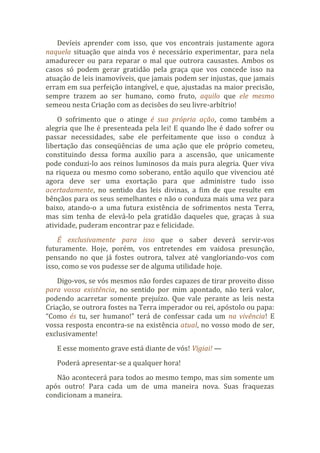 Devíeis aprender com isso, que vos encontrais justamente agora
naquela situação que ainda vos é necessário experimentar, para nela
amadurecer ou para reparar o mal que outrora causastes. Ambos os
casos só podem gerar gratidão pela graça que vos concede isso na
atuação de leis inamovíveis, que jamais podem ser injustas, que jamais
erram em sua perfeição intangível, e que, ajustadas na maior precisão,
sempre trazem ao ser humano, como fruto, aquilo que ele mesmo
semeou nesta Criação com as decisões do seu livre-arbítrio!
O sofrimento que o atinge é sua própria ação, como também a
alegria que lhe é presenteada pela lei! E quando lhe é dado sofrer ou
passar necessidades, sabe ele perfeitamente que isso o conduz à
libertação das conseqüências de uma ação que ele próprio cometeu,
constituindo dessa forma auxílio para a ascensão, que unicamente
pode conduzi-lo aos reinos luminosos da mais pura alegria. Quer viva
na riqueza ou mesmo como soberano, então aquilo que vivenciou até
agora deve ser uma exortação para que administre tudo isso
acertadamente, no sentido das leis divinas, a fim de que resulte em
bênçãos para os seus semelhantes e não o conduza mais uma vez para
baixo, atando-o a uma futura existência de sofrimentos nesta Terra,
mas sim tenha de elevá-lo pela gratidão daqueles que, graças à sua
atividade, puderam encontrar paz e felicidade.
É exclusivamente para isso que o saber deverá servir-vos
futuramente. Hoje, porém, vos entretendes em vaidosa presunção,
pensando no que já fostes outrora, talvez até vangloriando-vos com
isso, como se vos pudesse ser de alguma utilidade hoje.
Digo-vos, se vós mesmos não fordes capazes de tirar proveito disso
para vossa existência, no sentido por mim apontado, não terá valor,
podendo acarretar somente prejuízo. Que vale perante as leis nesta
Criação, se outrora fostes na Terra imperador ou rei, apóstolo ou papa:
“Como és tu, ser humano!” terá de confessar cada um na vivência! E
vossa resposta encontra-se na existência atual, no vosso modo de ser,
exclusivamente!
E esse momento grave está diante de vós! Vigiai! —
Poderá apresentar-se a qualquer hora!
Não acontecerá para todos ao mesmo tempo, mas sim somente um
após outro! Para cada um de uma maneira nova. Suas fraquezas
condicionam a maneira.
 