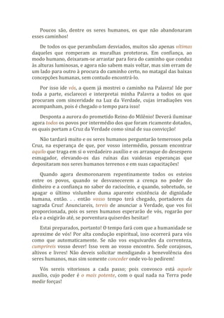Poucos são, dentre os seres humanos, os que não abandonaram
esses caminhos!
De todos os que perambulam desviados, muitos são apenas vítimas
daqueles que romperam as muralhas protetoras. Em confiança, ao
modo humano, deixaram-se arrastar para fora do caminho que conduz
às alturas luminosas, e agora não sabem mais voltar, mas sim erram de
um lado para outro à procura do caminho certo, no matagal das baixas
concepções humanas, sem contudo encontrá-lo.
Por isso ide vós, a quem já mostrei o caminho na Palavra! Ide por
toda a parte, esclarecei e interpretai minha Palavra a todos os que
procuram com sinceridade na Luz da Verdade, cujas irradiações vos
acompanham, pois é chegado o tempo para isso!
Desponta a aurora do prometido Reino do Milênio! Deverá iluminar
agora todos os povos por intermédio dos que foram ricamente dotados,
os quais portam a Cruz da Verdade como sinal de sua convicção!
Não tardará muito e os seres humanos perguntarão temerosos pela
Cruz, na esperança de que, por vosso intermédio, possam encontrar
aquilo que traga em si o verdadeiro auxílio e os arranque do desespero
esmagador, elevando-os das ruínas das vaidosas esperanças que
depositaram nos seres humanos terrenos e em suas capacitações!
Quando agora desmoronarem repentinamente todos os esteios
entre os povos, quando se desvanecerem a crença no poder do
dinheiro e a confiança no saber do raciocínio, e quando, sobretudo, se
apagar o último vislumbre duma aparente existência de dignidade
humana, então. . . então vosso tempo terá chegado, portadores da
sagrada Cruz! Anunciareis, tereis de anunciar a Verdade, que vos foi
proporcionada, pois os seres humanos esperarão de vós, rogarão por
ela e a exigirão até, se porventura quiserdes hesitar!
Estai preparados, portanto! O tempo fará com que a humanidade se
aproxime de vós! Por alta condução espiritual, isso ocorrerá para vós
como que automaticamente. Se não vos esquivardes da correnteza,
cumprireis vosso dever! Isso vem ao vosso encontro. Sede corajosos,
altivos e livres! Não deveis solicitar mendigando a benevolência dos
seres humanos, mas sim somente conceder onde vo-lo pedirem!
Vós sereis vitoriosos a cada passo; pois convosco está aquele
auxílio, cujo poder é o mais potente, com o qual nada na Terra pode
medir forças!
 