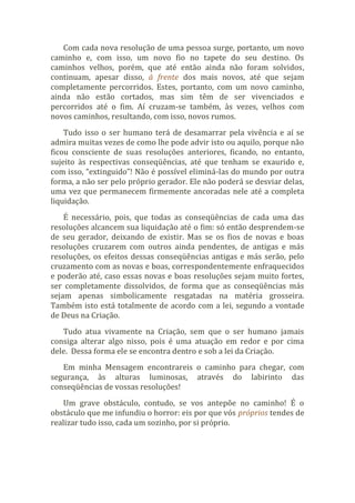 Com cada nova resolução de uma pessoa surge, portanto, um novo
caminho e, com isso, um novo fio no tapete do seu destino. Os
caminhos velhos, porém, que até então ainda não foram solvidos,
continuam, apesar disso, à frente dos mais novos, até que sejam
completamente percorridos. Estes, portanto, com um novo caminho,
ainda não estão cortados, mas sim têm de ser vivenciados e
percorridos até o fim. Aí cruzam-se também, às vezes, velhos com
novos caminhos, resultando, com isso, novos rumos.
Tudo isso o ser humano terá de desamarrar pela vivência e aí se
admira muitas vezes de como lhe pode advir isto ou aquilo, porque não
ficou consciente de suas resoluções anteriores, ficando, no entanto,
sujeito às respectivas conseqüências, até que tenham se exaurido e,
com isso, “extinguido”! Não é possível eliminá-las do mundo por outra
forma, a não ser pelo próprio gerador. Ele não poderá se desviar delas,
uma vez que permanecem firmemente ancoradas nele até a completa
liquidação.
É necessário, pois, que todas as conseqüências de cada uma das
resoluções alcancem sua liquidação até o fim: só então desprendem-se
de seu gerador, deixando de existir. Mas se os fios de novas e boas
resoluções cruzarem com outros ainda pendentes, de antigas e más
resoluções, os efeitos dessas conseqüências antigas e más serão, pelo
cruzamento com as novas e boas, correspondentemente enfraquecidos
e poderão até, caso essas novas e boas resoluções sejam muito fortes,
ser completamente dissolvidos, de forma que as conseqüências más
sejam apenas simbolicamente resgatadas na matéria grosseira.
Também isto está totalmente de acordo com a lei, segundo a vontade
de Deus na Criação.
Tudo atua vivamente na Criação, sem que o ser humano jamais
consiga alterar algo nisso, pois é uma atuação em redor e por cima
dele. Dessa forma ele se encontra dentro e sob a lei da Criação.
Em minha Mensagem encontrareis o caminho para chegar, com
segurança, às alturas luminosas, através do labirinto das
conseqüências de vossas resoluções!
Um grave obstáculo, contudo, se vos antepõe no caminho! É o
obstáculo que me infundiu o horror: eis por que vós próprios tendes de
realizar tudo isso, cada um sozinho, por si próprio.
 
