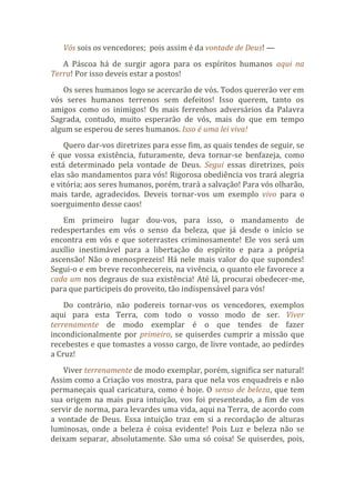 Vós sois os vencedores; pois assim é da vontade de Deus! —
A Páscoa há de surgir agora para os espíritos humanos aqui na
Terra! Por isso deveis estar a postos!
Os seres humanos logo se acercarão de vós. Todos quererão ver em
vós seres humanos terrenos sem defeitos! Isso querem, tanto os
amigos como os inimigos! Os mais ferrenhos adversários da Palavra
Sagrada, contudo, muito esperarão de vós, mais do que em tempo
algum se esperou de seres humanos. Isso é uma lei viva!
Quero dar-vos diretrizes para esse fim, as quais tendes de seguir, se
é que vossa existência, futuramente, deva tornar-se benfazeja, como
está determinado pela vontade de Deus. Segui essas diretrizes, pois
elas são mandamentos para vós! Rigorosa obediência vos trará alegria
e vitória; aos seres humanos, porém, trará a salvação! Para vós olharão,
mais tarde, agradecidos. Deveis tornar-vos um exemplo vivo para o
soerguimento desse caos!
Em primeiro lugar dou-vos, para isso, o mandamento de
redespertardes em vós o senso da beleza, que já desde o início se
encontra em vós e que soterrastes criminosamente! Ele vos será um
auxílio inestimável para a libertação do espírito e para a própria
ascensão! Não o menosprezeis! Há nele mais valor do que supondes!
Segui-o e em breve reconhecereis, na vivência, o quanto ele favorece a
cada um nos degraus de sua existência! Até lá, procurai obedecer-me,
para que participeis do proveito, tão indispensável para vós!
Do contrário, não podereis tornar-vos os vencedores, exemplos
aqui para esta Terra, com todo o vosso modo de ser. Viver
terrenamente de modo exemplar é o que tendes de fazer
incondicionalmente por primeiro, se quiserdes cumprir a missão que
recebestes e que tomastes a vosso cargo, de livre vontade, ao pedirdes
a Cruz!
Viver terrenamente de modo exemplar, porém, significa ser natural!
Assim como a Criação vos mostra, para que nela vos enquadreis e não
permaneçais qual caricatura, como é hoje. O senso de beleza, que tem
sua origem na mais pura intuição, vos foi presenteado, a fim de vos
servir de norma, para levardes uma vida, aqui na Terra, de acordo com
a vontade de Deus. Essa intuição traz em si a recordação de alturas
luminosas, onde a beleza é coisa evidente! Pois Luz e beleza não se
deixam separar, absolutamente. São uma só coisa! Se quiserdes, pois,
 