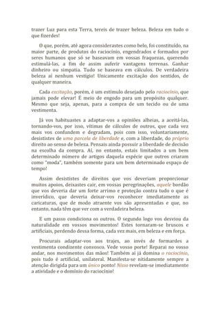 trazer Luz para esta Terra, tereis de trazer beleza. Beleza em tudo o
que fizerdes!
O que, porém, até agora considerastes como belo, foi constituído, na
maior parte, de produtos do raciocínio, engendrados e formados por
seres humanos que só se baseavam em vossas fraquezas, querendo
estimulá-las, a fim de assim auferir vantagens terrenas. Ganhar
dinheiro ou simpatia. Tudo se baseava em cálculos. De verdadeira
beleza aí nenhum vestígio! Unicamente excitação dos sentidos, de
qualquer maneira.
Cada excitação, porém, é um estímulo desejado pelo raciocínio, que
jamais pode elevar! É meio de engodo para um propósito qualquer.
Mesmo que seja, apenas, para a compra de um tecido ou de uma
vestimenta.
Já vos habituastes a adaptar-vos a opiniões alheias, a aceitá-las,
tornando-vos, por isso, vítimas de cálculos de outros, que cada vez
mais vos confundem e degradam, pois com isso, voluntariamente,
desististes de uma parcela de liberdade e, com a liberdade, do próprio
direito ao senso de beleza. Pensais ainda possuir a liberdade de decisão
na escolha da compra. Aí, no entanto, estais limitados a um bem
determinado número de artigos daquela espécie que outros criaram
como “moda”, também somente para um bem determinado espaço de
tempo!
Assim desististes de direitos que vos deveriam proporcionar
muitos apoios, deixastes cair, em vossas peregrinações, aquele bordão
que vos deveria dar um forte arrimo e proteção contra tudo o que é
inverídico, que deveria deixar-vos reconhecer imediatamente as
caricaturas, que de modo atraente vos são apresentadas e que, no
entanto, nada têm que ver com a verdadeira beleza.
E um passo condiciona os outros. O segundo logo vos desviou da
naturalidade em vossos movimentos! Estes tornaram-se bruscos e
artificiais, perdendo dessa forma, cada vez mais, em beleza e em força.
Procurais adaptar-vos aos trajes, ao invés de formardes a
vestimenta condizente convosco. Vede vosso porte! Reparai no vosso
andar, nos movimentos das mãos! Também aí já domina o raciocínio,
pois tudo é artificial, unilateral. Manifesta-se nitidamente sempre a
atenção dirigida para um único ponto! Nisso revelam-se imediatamente
a atividade e o domínio do raciocínio!
 