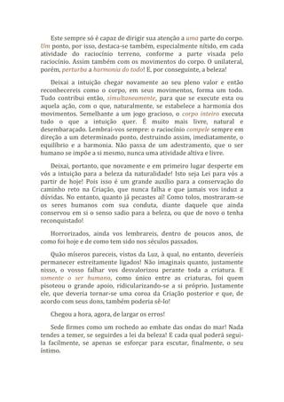Este sempre só é capaz de dirigir sua atenção a uma parte do corpo.
Um ponto, por isso, destaca-se também, especialmente nítido, em cada
atividade do raciocínio terreno, conforme a parte visada pelo
raciocínio. Assim também com os movimentos do corpo. O unilateral,
porém, perturba a harmonia do todo! E, por conseguinte, a beleza!
Deixai a intuição chegar novamente ao seu pleno valor e então
reconhecereis como o corpo, em seus movimentos, forma um todo.
Tudo contribui então, simultaneamente, para que se execute esta ou
aquela ação, com o que, naturalmente, se estabelece a harmonia dos
movimentos. Semelhante a um jogo gracioso, o corpo inteiro executa
tudo o que a intuição quer. É muito mais livre, natural e
desembaraçado. Lembrai-vos sempre: o raciocínio compele sempre em
direção a um determinado ponto, destruindo assim, imediatamente, o
equilíbrio e a harmonia. Não passa de um adestramento, que o ser
humano se impõe a si mesmo, nunca uma atividade altiva e livre.
Deixai, portanto, que novamente e em primeiro lugar desperte em
vós a intuição para a beleza da naturalidade! Isto seja Lei para vós a
partir de hoje! Pois isso é um grande auxílio para a conservação do
caminho reto na Criação, que nunca falha e que jamais vos induz a
dúvidas. No entanto, quanto já pecastes aí! Como tolos, mostraram-se
os seres humanos com sua conduta, diante daquele que ainda
conservou em si o senso sadio para a beleza, ou que de novo o tenha
reconquistado!
Horrorizados, ainda vos lembrareis, dentro de poucos anos, de
como foi hoje e de como tem sido nos séculos passados.
Quão míseros pareceis, vistos da Luz, à qual, no entanto, deveríeis
permanecer estreitamente ligados! Não imaginais quanto, justamente
nisso, o vosso falhar vos desvalorizou perante toda a criatura. E
somente o ser humano, como único entre as criaturas, foi quem
pisoteou o grande apoio, ridicularizando-se a si próprio. Justamente
ele, que deveria tornar-se uma coroa da Criação posterior e que, de
acordo com seus dons, também poderia sê-lo!
Chegou a hora, agora, de largar os erros!
Sede firmes como um rochedo ao embate das ondas do mar! Nada
tendes a temer, se seguirdes a lei da beleza! E cada qual poderá segui-
la facilmente, se apenas se esforçar para escutar, finalmente, o seu
íntimo.
 
