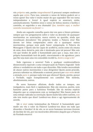 vós próprios sois, porém integralmente! E procurai sempre enobrecer
aquilo que existe. Para isso, somente o senso de beleza poderá ser o
vosso apoio! Seu valor é muito maior do que supondes! Ele vos torna
independentes e livres! A igual espécie se associará, então,
automaticamente. Também nisso o senso de beleza mostra e facilita o
caminho, se seguirdes o seu chamado! Que, também aqui, a mulher
caminhe novamente na frente! —
Ainda um segundo conselho quero dar-vos para o futuro próximo:
sempre que vos perguntarem sobre o valor ou desvalor de quaisquer
movimentos ou associações, nunca entreis na questão, ainda que
reconheçais desvalores! Vós próprios tendes a Palavra viva! Não
devem ser feitas comparações entre ela e quaisquer outros
movimentos, porque nem pode haver comparação. A Palavra da
Mensagem é! Quem não for capaz de acolhê-la, assim como ela emana
de mim, deve deixá-la, pois não é destinada para tal pessoa! Não sois
vós que tendes de pedir à humanidade para que a ouça, mas sim a
própria humanidade terá de pedir, sinceramente e de agradecer, para
que lhe seja mais uma vez concedido recebê-la. Assim o exige a lei!
Sede rigorosos e severos! Toda e qualquer condescendência
desnecessária equivale a uma conspurcação da Palavra Sagrada! Sede
altivos e verdadeiros em tudo o que disserdes. Não tendes necessidade
de atacar outros movimentos e seus dirigentes! Quem assim procede,
procura salientar-se, difamando a outrem; procura por esse meio atrair
a atenção para si, porque nada tem que oferecer! Quem, porém, possui
a Verdade, segue tranqüilamente seu caminho! Não molesta,
absolutamente, outros.
Os seres humanos afluíram, desde todos os tempos, aos
instigadores, mais fácil e rapidamente. Não são sinceros, porém, nem
bastante puros para a luminosa Verdade. São da mesma espécie
daqueles que se comprazem com as instigações! Não fazem parte de
uma estirpe radicada na convicção. Quem muito fala sobre outrem, esse
não tem muito que dizer! Lembrai-vos disso e agi rigorosamente de
acordo.
Ide e vivei como testemunhas da Palavra! A humanidade quer
medir em vós o valor da Palavra! Lembrai-vos disso em tudo que
disserdes e fizerdes! Ai de vós, se os seres humanos terrenos tiverem
de duvidar de vós, por vos mostrardes diferentes daquilo que a Palavra
da Verdade encerra!
 