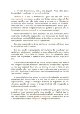 A própria humanidade, então, vos julgará! Pelos atos dessa
humanidade reconhecer-vos-eis a vós próprios!
Modelos é o que a humanidade quer ver em vós! Sereis
rigorosamente observados! Lembrai-vos destas minhas palavras! Até
mesmo aqueles que não estão aptos a reconhecer a Mensagem,
inclusive os seus inimigos, observar-vos-ão no intuito de descobrir
erros em vós! E ai de vós, se ainda descobrirem erros! Aquilo que a
humanidade inteira compreensivamente perdoa a qualquer um de
bom grado, a vós não perdoará, se encontrar um erro sequer!
Inconscientemente os seres humanos, em sua expectativa, farão
exigências totalmente imprevistas aos portadores da Cruz! Com
desconhecida implacabilidade atirar-se-ão sobre vós, se não puderdes
corresponder inteiramente a essas expectativas!
Isso vos surpreenderá. Nisso, porém, se encontra o efeito de uma
lei, da qual não podeis escapar.
Por esse modo surpreendente, porém, tereis de reconhecer que
também os inimigos e os zombadores, sem o saberem, têm um respeito
ilimitado pela Cruz e seus portadores! Terão de confessá-lo, desse
modo, sem o quererem. É apenas natural, em face de tudo o que é da
Luz.
Nisso ainda amadurecereis nos pontos onde for necessário. A tanto
vos obrigarão os seres humanos! Inteiramente inconscientes, esperam
de vós algo especial! Onde isso se espera, procura-se também um
determinado valor, pois jamais se espera algo sem que se reconheça
um valor! Aquilo que o ser humano não considera como pleno, ele não
ataca, nem dá atenção.
A humanidade inteira, porém, pressente o elevado valor que vos foi
concedido pelo vosso saber! E é isto que os induz a observar-vos
rigorosamente, amigos e inimigos! Nenhum se dispensará de vos
observar, quando for chegado o tempo. E ele já está começando, já
iniciou sua automática atuação. — —
Pelo vosso modo de ser, tendes de confessar agora, pessoalmente,
perante os seres humanos, qual a vossa posição em relação à Luz, se
legítima ou falsa. E os seres humanos são impelidos a aproximar-se de
vós, bem de perto, a fim de que sejais obrigados a confessar-vos. Assim
é da vontade da Luz! Sois obrigados, e não podeis ocultar-vos.
 