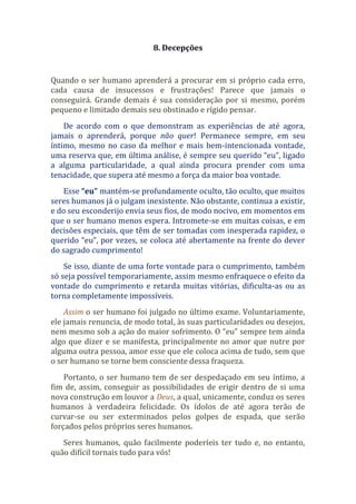 8. Decepções
Quando o ser humano aprenderá a procurar em si próprio cada erro,
cada causa de insucessos e frustrações! Parece que jamais o
conseguirá. Grande demais é sua consideração por si mesmo, porém
pequeno e limitado demais seu obstinado e rígido pensar.
De acordo com o que demonstram as experiências de até agora,
jamais o aprenderá, porque não quer! Permanece sempre, em seu
íntimo, mesmo no caso da melhor e mais bem-intencionada vontade,
uma reserva que, em última análise, é sempre seu querido “eu”, ligado
a alguma particularidade, a qual ainda procura prender com uma
tenacidade, que supera até mesmo a força da maior boa vontade.
Esse “eu” mantém-se profundamente oculto, tão oculto, que muitos
seres humanos já o julgam inexistente. Não obstante, continua a existir,
e do seu esconderijo envia seus fios, de modo nocivo, em momentos em
que o ser humano menos espera. Intromete-se em muitas coisas, e em
decisões especiais, que têm de ser tomadas com inesperada rapidez, o
querido “eu”, por vezes, se coloca até abertamente na frente do dever
do sagrado cumprimento!
Se isso, diante de uma forte vontade para o cumprimento, também
só seja possível temporariamente, assim mesmo enfraquece o efeito da
vontade do cumprimento e retarda muitas vitórias, dificulta-as ou as
torna completamente impossíveis.
Assim o ser humano foi julgado no último exame. Voluntariamente,
ele jamais renuncia, de modo total, às suas particularidades ou desejos,
nem mesmo sob a ação do maior sofrimento. O “eu” sempre tem ainda
algo que dizer e se manifesta, principalmente no amor que nutre por
alguma outra pessoa, amor esse que ele coloca acima de tudo, sem que
o ser humano se torne bem consciente dessa fraqueza.
Portanto, o ser humano tem de ser despedaçado em seu íntimo, a
fim de, assim, conseguir as possibilidades de erigir dentro de si uma
nova construção em louvor a Deus, a qual, unicamente, conduz os seres
humanos à verdadeira felicidade. Os ídolos de até agora terão de
curvar-se ou ser exterminados pelos golpes de espada, que serão
forçados pelos próprios seres humanos.
Seres humanos, quão facilmente poderíeis ter tudo e, no entanto,
quão difícil tornais tudo para vós!
 