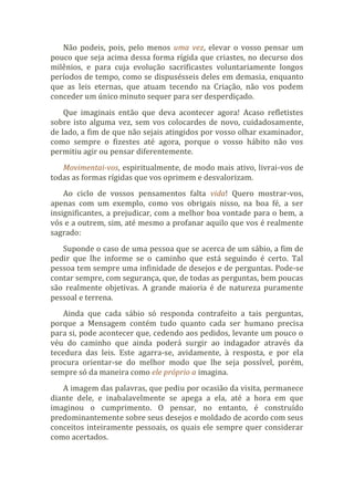 Não podeis, pois, pelo menos uma vez, elevar o vosso pensar um
pouco que seja acima dessa forma rígida que criastes, no decurso dos
milênios, e para cuja evolução sacrificastes voluntariamente longos
períodos de tempo, como se dispusésseis deles em demasia, enquanto
que as leis eternas, que atuam tecendo na Criação, não vos podem
conceder um único minuto sequer para ser desperdiçado.
Que imaginais então que deva acontecer agora! Acaso refletistes
sobre isto alguma vez, sem vos colocardes de novo, cuidadosamente,
de lado, a fim de que não sejais atingidos por vosso olhar examinador,
como sempre o fizestes até agora, porque o vosso hábito não vos
permitiu agir ou pensar diferentemente.
Movimentai-vos, espiritualmente, de modo mais ativo, livrai-vos de
todas as formas rígidas que vos oprimem e desvalorizam.
Ao ciclo de vossos pensamentos falta vida! Quero mostrar-vos,
apenas com um exemplo, como vos obrigais nisso, na boa fé, a ser
insignificantes, a prejudicar, com a melhor boa vontade para o bem, a
vós e a outrem, sim, até mesmo a profanar aquilo que vos é realmente
sagrado:
Suponde o caso de uma pessoa que se acerca de um sábio, a fim de
pedir que lhe informe se o caminho que está seguindo é certo. Tal
pessoa tem sempre uma infinidade de desejos e de perguntas. Pode-se
contar sempre, com segurança, que, de todas as perguntas, bem poucas
são realmente objetivas. A grande maioria é de natureza puramente
pessoal e terrena.
Ainda que cada sábio só responda contrafeito a tais perguntas,
porque a Mensagem contém tudo quanto cada ser humano precisa
para si, pode acontecer que, cedendo aos pedidos, levante um pouco o
véu do caminho que ainda poderá surgir ao indagador através da
tecedura das leis. Este agarra-se, avidamente, à resposta, e por ela
procura orientar-se do melhor modo que lhe seja possível, porém,
sempre só da maneira como ele próprio a imagina.
A imagem das palavras, que pediu por ocasião da visita, permanece
diante dele, e inabalavelmente se apega a ela, até a hora em que
imaginou o cumprimento. O pensar, no entanto, é construído
predominantemente sobre seus desejos e moldado de acordo com seus
conceitos inteiramente pessoais, os quais ele sempre quer considerar
como acertados.
 