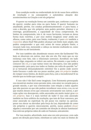 Essa condição reside na conformidade da lei de vosso livre-arbítrio
de resolução e na conseqüente e automática atuação dos
acontecimentos na Criação e em vós próprios!
O querer na resolução forma um caminho que, conforme a espécie
do querer, conduz para cima ou para baixo. O querer humano na
atualidade, porém, vos conduz predominantemente só para baixo, e
com a descida, que vós próprios nem podeis perceber, diminui e se
restringe, paralelamente, a capacidade de vossa compreensão. Os
limites da compreensão, isto é, de vosso horizonte, tornam-se dessa
forma mais restritos, e por esse motivo imaginais estar ainda nas
alturas, como antes, pois esse limite, realmente, é para vós também a
respectiva altura final! Não podeis alcançar um limite mais amplo, não
podeis compreender o que está acima de vosso próprio limite, e
recusais tudo isso, meneando a cabeça ou mesmo exaltando-se, como
sendo falso ou até inexistente.
Por isso também não abandonais vossos erros tão facilmente! Vós
bem os observais em outros, mas não em vós. Por mais que eu vos
esclareça esse fato, não o relacionais convosco. Acreditais em tudo
quanto digo, enquanto se referir aos outros. No entanto, o que tenho a
censurar em vós, e o que tantas vezes me desespera, isso não podeis
compreender, pois para isso todos os limites em volta do querido “eu”
já se tornaram demasiadamente estreitos! Eis o ponto onde ocorre
tanto fracasso e onde não vos posso auxiliar, pois vós próprios tendes
de romper esses limites, de dentro para fora, com a incondicional fé na
missão que eu tenho que cumprir.
E isso não é tão fácil como imaginais. Com fisionomia preocupada
vos encontrais muitas vezes perante mim, com amor no coração para a
grande missão, e por isso entristecidos com relação a todos aqueles
que não querem ou que não podem reconhecer seus erros, e eu, eu sei
que muitos desses erros que censurais severamente nos outros, e por
cujas ações vos desesperais, estão ancorados em muito maior grau em
vós próprios. Isso é o mais terrível de tudo! E isso está ancorado
também no livre-arbítrio da resolução, que tem de ficar convosco, por
estar ancorado no espiritual. Eu até posso vos rejeitar ou aprovar,
posso vos elevar ou derrubar pela força da Luz, dependendo de como
vós próprios o quereis sinceramente, porém, nunca poderei forçar
alguém a enveredar por um caminho em direção às alturas luminosas!
Isso está nas próprias mãos de cada ser humano, unicamente.
Por isso mostro, advertindo, mais uma vez este processo: com cada
passo em direção para baixo, estreitam-se cada vez mais os limites de
 