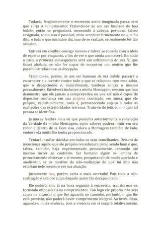 Todavia, freqüentemente o momento assim imaginado passa, sem
que surja o cumprimento! Tratando-se de um ser humano de boa
índole, então se perguntará, meneando a cabeça, perplexo, talvez
resignado, como isso é possível, visto acreditar firmemente no que foi
dito, e tudo o que um sábio diz, tem de se realizar, se realmente for tão
sabedor.
Entrará em conflito consigo mesmo e talvez se console com a idéia
de esperar por enquanto, a fim de ver o que ainda acontecerá. Em todo
o caso, a primeira conseqüência será um esfriamento de sua fé, que
ficará abalada, se não for capaz de encontrar um motivo que lhe
possibilite refazer-se da decepção.
Tratando-se, porém, de um ser humano de má índole, passará a
escarnecer e a investir contra tudo o que se relacione com esse sábio,
que o decepcionou e, naturalmente, também contra o mesmo
pessoalmente. Envolverá inclusive a minha Mensagem, mesmo que isso
demonstre que ele jamais a compreendeu ou que ele não é capaz de
depositar confiança em sua própria convicção, em suma, que ele
próprio, espiritualmente, nada é, permanecendo sujeito a todas as
oscilações das exterioridades terrenas. Trata-se do joio, com o qual tal
pessoa se identifica.
Já não se lembra mais de que possuíra anteriormente a convicção
da Verdade da minha Mensagem, cujos valores pudera intuir em seu
redor e dentro de si. Com isso, coloca a Mensagem também de lado,
embora ela muito lhe tenha proporcionado.
Tentará insuflar dúvidas em todos os seus semelhantes. Deixará de
mencionar aquilo que ele próprio reconhecera como sendo bom e que,
talvez, também haja experimentado pessoalmente, tentando até
mesmo torcer ao contrário. Ser humano algum se lembra de
primeiramente observar a si mesmo, pesquisando de modo acertado e
analisador, se os motivos da não-realização do que foi dito não
estariam nele mesmo e em sua atuação.
Justamente isso, porém, seria o mais acertado! Pois toda a não-
realização é sempre culpa daquele assim tão decepcionado.
Ele poderá, sim, já na hora seguinte à entrevista, transformar-se,
tornando impossíveis os cumprimentos. Tão logo ele próprio não seja
capaz de alcançar o que lhe aguarda no caminho, portanto, o que lhe
está previsto, não poderá haver cumprimento integral. Ao invés disso,
aguarda-o outra vivência, pois a vivência em si surgirá infalivelmente,
 