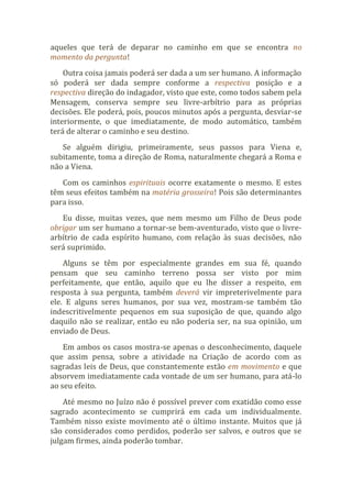 aqueles que terá de deparar no caminho em que se encontra no
momento da pergunta!
Outra coisa jamais poderá ser dada a um ser humano. A informação
só poderá ser dada sempre conforme a respectiva posição e a
respectiva direção do indagador, visto que este, como todos sabem pela
Mensagem, conserva sempre seu livre-arbítrio para as próprias
decisões. Ele poderá, pois, poucos minutos após a pergunta, desviar-se
interiormente, o que imediatamente, de modo automático, também
terá de alterar o caminho e seu destino.
Se alguém dirigiu, primeiramente, seus passos para Viena e,
subitamente, toma a direção de Roma, naturalmente chegará a Roma e
não a Viena.
Com os caminhos espirituais ocorre exatamente o mesmo. E estes
têm seus efeitos também na matéria grosseira! Pois são determinantes
para isso.
Eu disse, muitas vezes, que nem mesmo um Filho de Deus pode
obrigar um ser humano a tornar-se bem-aventurado, visto que o livre-
arbítrio de cada espírito humano, com relação às suas decisões, não
será suprimido.
Alguns se têm por especialmente grandes em sua fé, quando
pensam que seu caminho terreno possa ser visto por mim
perfeitamente, que então, aquilo que eu lhe disser a respeito, em
resposta à sua pergunta, também deverá vir impreterivelmente para
ele. E alguns seres humanos, por sua vez, mostram-se também tão
indescritivelmente pequenos em sua suposição de que, quando algo
daquilo não se realizar, então eu não poderia ser, na sua opinião, um
enviado de Deus.
Em ambos os casos mostra-se apenas o desconhecimento, daquele
que assim pensa, sobre a atividade na Criação de acordo com as
sagradas leis de Deus, que constantemente estão em movimento e que
absorvem imediatamente cada vontade de um ser humano, para atá-lo
ao seu efeito.
Até mesmo no Juízo não é possível prever com exatidão como esse
sagrado acontecimento se cumprirá em cada um individualmente.
Também nisso existe movimento até o último instante. Muitos que já
são considerados como perdidos, poderão ser salvos, e outros que se
julgam firmes, ainda poderão tombar.
 