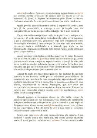A hora de cada ser humano está exatamente determinada, a espécie
dos efeitos, porém, orienta-se de acordo com seu modo de ser no
momento do Juízo. A espécie manifesta-se pelo efeito retroativo,
conforme a vontade de seu espírito com tudo o que ainda pende nele.
Quem, porém, pecou novamente contra o Espírito do Senhor, para
este já foi pronunciada a sentença e esta já impele para seu
cumprimento, de modo que para ele a salvação não é mais possível.
Enquanto ainda estou pronunciando estas palavras, já sei que elas,
novamente, só serão assimiladas limitadamente pelos seres humanos,
e que o assimilado por eles, igualmente, logo será comprimido numa
forma rígida. Com isso é tirada do que foi dito, sem mais nem menos,
novamente toda a mobilidade, e a Verdade que acaba de ser
presenteada é rapidamente torcida pelo pensar rígido, ainda antes que
possa trazer-vos vida.
Assim acontece com todas as minhas palavras. Os seres humanos
não as assimilam como eu quero! E o saber disso ocasiona fadiga. Ainda
que eu me decidisse a explicar, repetidamente, o que já foi dito, não
seria, em última análise, suficiente; tornar-se-ia um ter de explicar sem
fim, uma vez que os seres humanos criam sempre de novo algum ponto
não esclarecido para o seu pensar mesquinho. —
Apesar de atado a todas as conseqüências das decisões de sua livre
vontade, o ser humano ainda possui suficientes possibilidades de
movimento nos caminhos de suas peregrinações vivenciais na Criação,
portanto também na Terra. O Como, Onde e Quando, com todos os seus
efeitos, encontram-se na minha Mensagem, que não pode ser
interpretada erroneamente em seu feitio, desde que o ser humano se
esforce por perscrutar direito minhas palavras, aceitando-as assim
como foram dadas por mim.
Quando possuís a Mensagem diante de vós, então tendes de
procurar aprofundar-vos nas minhas palavras, observando exatamente
a disposição das frases e das palavras, pois esta conduz vosso espírito!
Emprego vosso idioma no seu verdadeiro sentido, assim como ele tem
de ser empregado, a fim de torná-lo vivo e não como o raciocínio
torcido o define como certo e belo!
Sabeis que cada nome de uma pessoa abrange ela própria. O ser
humano é aquilo que o seu nome diz, não sendo apenas chamado
assim. O nome, porém, também é uma palavra. E assim como este vive
 