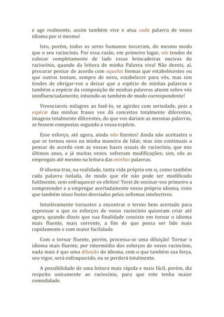 e age realmente, assim também vive e atua cada palavra de vosso
idioma por si mesma!
Isto, porém, todos os seres humanos torceram, do mesmo modo
que o seu raciocínio. Por essa razão, em primeiro lugar, vós tendes de
colocar completamente de lado essas brincadeiras nocivas do
raciocínio, quando da leitura de minha Palavra viva! Não deveis, aí,
procurar pensar de acordo com aquelas formas que estabelecestes ou
que outros tentam, sempre de novo, estabelecer para vós, mas sim
tendes de obrigar-vos a deixar que a espécie de minhas palavras e
também a espécie da composição de minhas palavras atuem sobre vós
ininfluenciadamente, intuindo-as também de modo correspondente!
Vivenciareis milagres ao fazê-lo, se agirdes com seriedade, pois a
espécie das minhas frases vos dá conceitos totalmente diferentes,
imagens totalmente diferentes, do que vos dariam as mesmas palavras,
se fossem compostas segundo a vossa espécie.
Esse esforço, até agora, ainda não fizestes! Ainda não aceitastes o
que se tornou novo na minha maneira de falar, mas sim continuais a
pensar de acordo com as vossas bases usuais de raciocínio, que nos
últimos anos, e já muitas vezes, sofreram modificações; sim, vós as
empregais até mesmo na leitura das minhas palavras.
O idioma traz, na realidade, tanta vida própria em si, como também
cada palavra isolada, de modo que ele não pode ser modificado
futilmente, sem enfraquecer os efeitos! Terei de ensinar-vos primeiro a
compreender e a empregar acertadamente vosso próprio idioma, visto
que também nisso fostes desviados pelos sofismas intelectivos.
Intuitivamente tornastes a encontrar o termo bem acertado para
expressar o que os esforços de vosso raciocínio quiseram criar até
agora, quando dizeis que sua finalidade consiste em tornar o idioma
mais fluente, mais corrente, a fim de que possa ser lido mais
rapidamente e com maior facilidade.
Com o tornar fluente, porém, processa-se uma diluição! Tornar o
idioma mais fluente, por intermédio dos esforços de vosso raciocínio,
nada mais é que uma diluição do idioma, com o que também sua força,
seu vigor, será enfraquecido, ou se perderá totalmente.
A possibilidade de uma leitura mais rápida e mais fácil, porém, diz
respeito unicamente ao raciocínio, para que este tenha maior
comodidade.
 