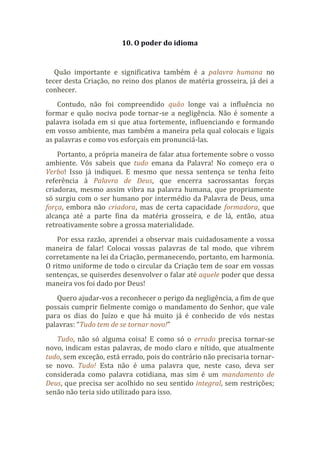 10. O poder do idioma
Quão importante e significativa também é a palavra humana no
tecer desta Criação, no reino dos planos de matéria grosseira, já dei a
conhecer.
Contudo, não foi compreendido quão longe vai a influência no
formar e quão nociva pode tornar-se a negligência. Não é somente a
palavra isolada em si que atua fortemente, influenciando e formando
em vosso ambiente, mas também a maneira pela qual colocais e ligais
as palavras e como vos esforçais em pronunciá-las.
Portanto, a própria maneira de falar atua fortemente sobre o vosso
ambiente. Vós sabeis que tudo emana da Palavra! No começo era o
Verbo! Isso já indiquei. E mesmo que nessa sentença se tenha feito
referência à Palavra de Deus, que encerra sacrossantas forças
criadoras, mesmo assim vibra na palavra humana, que propriamente
só surgiu com o ser humano por intermédio da Palavra de Deus, uma
força, embora não criadora, mas de certa capacidade formadora, que
alcança até a parte fina da matéria grosseira, e de lá, então, atua
retroativamente sobre a grossa materialidade.
Por essa razão, aprendei a observar mais cuidadosamente a vossa
maneira de falar! Colocai vossas palavras de tal modo, que vibrem
corretamente na lei da Criação, permanecendo, portanto, em harmonia.
O ritmo uniforme de todo o circular da Criação tem de soar em vossas
sentenças, se quiserdes desenvolver o falar até aquele poder que dessa
maneira vos foi dado por Deus!
Quero ajudar-vos a reconhecer o perigo da negligência, a fim de que
possais cumprir fielmente comigo o mandamento do Senhor, que vale
para os dias do Juízo e que há muito já é conhecido de vós nestas
palavras: “Tudo tem de se tornar novo!”
Tudo, não só alguma coisa! E como só o errado precisa tornar-se
novo, indicam estas palavras, de modo claro e nítido, que atualmente
tudo, sem exceção, está errado, pois do contrário não precisaria tornar-
se novo. Tudo! Esta não é uma palavra que, neste caso, deva ser
considerada como palavra cotidiana, mas sim é um mandamento de
Deus, que precisa ser acolhido no seu sentido integral, sem restrições;
senão não teria sido utilizado para isso.
 