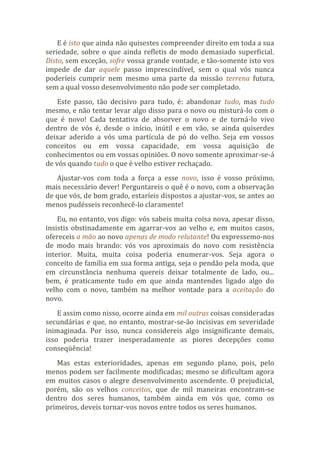 E é isto que ainda não quisestes compreender direito em toda a sua
seriedade, sobre o que ainda refletis de modo demasiado superficial.
Disto, sem exceção, sofre vossa grande vontade, e tão-somente isto vos
impede de dar aquele passo imprescindível, sem o qual vós nunca
poderíeis cumprir nem mesmo uma parte da missão terrena futura,
sem a qual vosso desenvolvimento não pode ser completado.
Este passo, tão decisivo para tudo, é: abandonar tudo, mas tudo
mesmo, e não tentar levar algo disso para o novo ou misturá-lo com o
que é novo! Cada tentativa de absorver o novo e de torná-lo vivo
dentro de vós é, desde o início, inútil e em vão, se ainda quiserdes
deixar aderido a vós uma partícula de pó do velho. Seja em vossos
conceitos ou em vossa capacidade, em vossa aquisição de
conhecimentos ou em vossas opiniões. O novo somente aproximar-se-á
de vós quando tudo o que é velho estiver rechaçado.
Ajustar-vos com toda a força a esse novo, isso é vosso próximo,
mais necessário dever! Perguntareis o quê é o novo, com a observação
de que vós, de bom grado, estaríeis dispostos a ajustar-vos, se antes ao
menos pudésseis reconhecê-lo claramente!
Eu, no entanto, vos digo: vós sabeis muita coisa nova, apesar disso,
insistis obstinadamente em agarrar-vos ao velho e, em muitos casos,
ofereceis a mão ao novo apenas de modo relutante! Ou expressemo-nos
de modo mais brando: vós vos aproximais do novo com resistência
interior. Muita, muita coisa poderia enumerar-vos. Seja agora o
conceito de família em sua forma antiga, seja o pendão pela moda, que
em circunstância nenhuma quereis deixar totalmente de lado, ou...
bem, é praticamente tudo em que ainda mantendes ligado algo do
velho com o novo, também na melhor vontade para a aceitação do
novo.
E assim como nisso, ocorre ainda em mil outras coisas consideradas
secundárias e que, no entanto, mostrar-se-ão incisivas em severidade
inimaginada. Por isso, nunca considereis algo insignificante demais,
isso poderia trazer inesperadamente as piores decepções como
conseqüência!
Mas estas exterioridades, apenas em segundo plano, pois, pelo
menos podem ser facilmente modificadas; mesmo se dificultam agora
em muitos casos o alegre desenvolvimento ascendente. O prejudicial,
porém, são os velhos conceitos, que de mil maneiras encontram-se
dentro dos seres humanos, também ainda em vós que, como os
primeiros, deveis tornar-vos novos entre todos os seres humanos.
 
