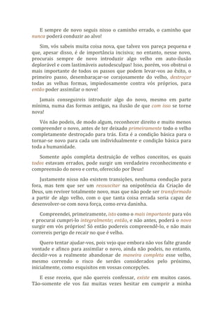 E sempre de novo seguis nisso o caminho errado, o caminho que
nunca poderá conduzir ao alvo!
Sim, vós sabeis muita coisa nova, que talvez vos pareça pequena e
que, apesar disso, é de importância incisiva; no entanto, nesse novo,
procurais sempre de novo introduzir algo velho em auto-ilusão
deplorável e com lastimáveis autodesculpas! Isso, porém, vos obstrui o
mais importante de todos os passos que podem levar-vos ao êxito, o
primeiro passo, desembaraçar-se corajosamente do velho, destroçar
todas as velhas formas, impiedosamente contra vós próprios, para
então poder assimilar o novo!
Jamais conseguireis introduzir algo do novo, mesmo em parte
mínima, numa das formas antigas, na ilusão de que com isso se torne
nova!
Vós não podeis, de modo algum, reconhecer direito e muito menos
compreender o novo, antes de ter deixado primeiramente todo o velho
completamente destroçado para trás. Esta é a condição básica para o
tornar-se novo para cada um individualmente e condição básica para
toda a humanidade.
Somente após completa destruição de velhos conceitos, os quais
todos estavam errados, pode surgir um verdadeiro reconhecimento e
compreensão do novo e certo, oferecido por Deus!
Justamente nisso não existem transições, nenhuma condução para
fora, mas tem que ser um ressuscitar na onipotência da Criação de
Deus, um reviver totalmente novo, mas que não pode ser transformado
a partir de algo velho, com o que tanta coisa errada seria capaz de
desenvolver-se com nova força, como erva daninha.
Compreendei, primeiramente, isto como o mais importante para vós
e procurai cumpri-lo integralmente; então, e não antes, poderá o novo
surgir em vós próprios! Só então podereis compreendê-lo, e não mais
correreis perigo de recair no que é velho.
Quero tentar ajudar-vos, pois vejo que embora não vos falte grande
vontade e afinco para assimilar o novo, ainda não podeis, no entanto,
decidir-vos a realmente abandonar de maneira completa esse velho,
mesmo correndo o risco de serdes considerados pelo próximo,
inicialmente, como esquisitos em vossas concepções.
E esse receio, que não quereis confessar, existe em muitos casos.
Tão-somente ele vos faz muitas vezes hesitar em cumprir a minha
 