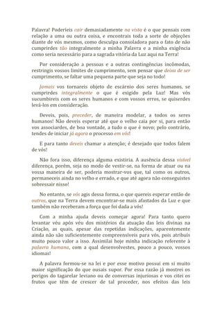 Palavra! Poderíeis cair demasiadamente na vista é o que pensais com
relação a uma ou outra coisa, e encontrais toda a sorte de objeções
diante de vós mesmos, como desculpa consoladora para o fato de não
cumprirdes tão integralmente a minha Palavra e a minha exigência
como seria necessário para a sagrada vitória da Luz aqui na Terra!
Por consideração a pessoas e a outras contingências incômodas,
restringis vossos limites de cumprimento, sem pensar que deixa de ser
cumprimento, se faltar uma pequena parte que seja no todo!
Jamais vos tornareis objeto de escárnio dos seres humanos, se
cumprirdes integralmente o que é exigido pela Luz! Mas vós
sucumbireis com os seres humanos e com vossos erros, se quiserdes
levá-los em consideração.
Deveis, pois, preceder, de maneira modelar, a todos os seres
humanos! Não deveis esperar até que o velho caia por si, para então
vos associardes, de boa vontade, a tudo o que é novo; pelo contrário,
tendes de iniciar já agora o processo em vós!
E para tanto deveis chamar a atenção; é desejado que todos falem
de vós!
Não fora isso, diferença alguma existiria. A ausência dessa visível
diferença, porém, seja no modo de vestir-se, na forma de atuar ou na
vossa maneira de ser, poderia mostrar-vos que, tal como os outros,
permaneceis ainda no velho e errado, e que até agora não conseguistes
sobressair nisso!
No entanto, se vós agis dessa forma, o que quereis esperar então de
outros, que na Terra devem encontrar-se mais afastados da Luz e que
também não receberam a força que foi dada a vós!
Com a minha ajuda deveis começar agora! Para tanto quero
levantar véu após véu dos mistérios da atuação das leis divinas na
Criação, as quais, apesar das repetidas indicações, aparentemente
ainda não são suficientemente compreensíveis para vós, pois atribuís
muito pouco valor a isso. Assimilai hoje minha indicação referente à
palavra humana, com a qual desenvolvestes, pouco a pouco, vossos
idiomas!
A palavra formou-se na lei e por esse motivo possui em si muito
maior significação do que ousais supor. Por essa razão já mostrei os
perigos do tagarelar leviano ou de conversas injuriosas e vos citei os
frutos que têm de crescer de tal proceder, nos efeitos das leis
 
