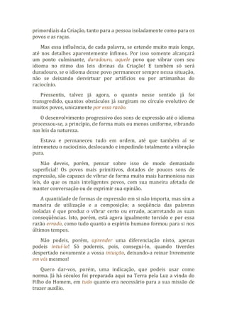 primordiais da Criação, tanto para a pessoa isoladamente como para os
povos e as raças.
Mas essa influência, de cada palavra, se estende muito mais longe,
até nos detalhes aparentemente ínfimos. Por isso somente alcançará
um ponto culminante, duradouro, aquele povo que vibrar com seu
idioma no ritmo das leis divinas da Criação! E também só será
duradouro, se o idioma desse povo permanecer sempre nessa situação,
não se deixando desvirtuar por artifícios ou por artimanhas do
raciocínio.
Pressentis, talvez já agora, o quanto nesse sentido já foi
transgredido, quantos obstáculos já surgiram no círculo evolutivo de
muitos povos, unicamente por essa razão.
O desenvolvimento progressivo dos sons de expressão até o idioma
processou-se, a princípio, de forma mais ou menos uniforme, vibrando
nas leis da natureza.
Estava e permaneceu tudo em ordem, até que também aí se
intrometeu o raciocínio, deslocando e impedindo totalmente a vibração
pura.
Não deveis, porém, pensar sobre isso de modo demasiado
superficial! Os povos mais primitivos, dotados de poucos sons de
expressão, são capazes de vibrar de forma muito mais harmoniosa nas
leis, do que os mais inteligentes povos, com sua maneira afetada de
manter conversação ou de exprimir sua opinião.
A quantidade de formas de expressão em si não importa, mas sim a
maneira de utilização e a composição; a seqüência das palavras
isoladas é que produz o vibrar certo ou errado, acarretando as suas
conseqüências. Isto, porém, está agora igualmente torcido e por essa
razão errado, como tudo quanto o espírito humano formou para si nos
últimos tempos.
Não podeis, porém, aprender uma diferenciação nisto, apenas
podeis intuí-la! Só podereis, pois, consegui-lo, quando tiverdes
despertado novamente a vossa intuição, deixando-a reinar livremente
em vós mesmos!
Quero dar-vos, porém, uma indicação, que podeis usar como
norma. Já há séculos foi preparada aqui na Terra pela Luz a vinda do
Filho do Homem, em tudo quanto era necessário para a sua missão de
trazer auxílio.
 