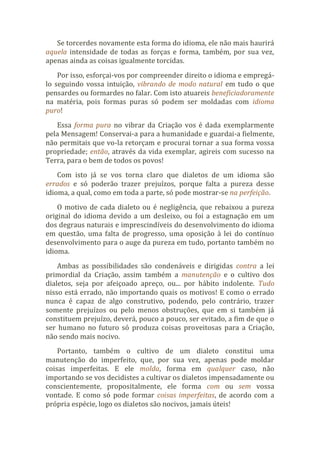 Se torcerdes novamente esta forma do idioma, ele não mais haurirá
aquela intensidade de todas as forças e forma, também, por sua vez,
apenas ainda as coisas igualmente torcidas.
Por isso, esforçai-vos por compreender direito o idioma e empregá-
lo seguindo vossa intuição, vibrando de modo natural em tudo o que
pensardes ou formardes no falar. Com isto atuareis beneficiadoramente
na matéria, pois formas puras só podem ser moldadas com idioma
puro!
Essa forma pura no vibrar da Criação vos é dada exemplarmente
pela Mensagem! Conservai-a para a humanidade e guardai-a fielmente,
não permitais que vo-la retorçam e procurai tornar a sua forma vossa
propriedade; então, através da vida exemplar, agireis com sucesso na
Terra, para o bem de todos os povos!
Com isto já se vos torna claro que dialetos de um idioma são
errados e só poderão trazer prejuízos, porque falta a pureza desse
idioma, a qual, como em toda a parte, só pode mostrar-se na perfeição.
O motivo de cada dialeto ou é negligência, que rebaixou a pureza
original do idioma devido a um desleixo, ou foi a estagnação em um
dos degraus naturais e imprescindíveis do desenvolvimento do idioma
em questão, uma falta de progresso, uma oposição à lei do contínuo
desenvolvimento para o auge da pureza em tudo, portanto também no
idioma.
Ambas as possibilidades são condenáveis e dirigidas contra a lei
primordial da Criação, assim também a manutenção e o cultivo dos
dialetos, seja por afeiçoado apreço, ou... por hábito indolente. Tudo
nisso está errado, não importando quais os motivos! E como o errado
nunca é capaz de algo construtivo, podendo, pelo contrário, trazer
somente prejuízos ou pelo menos obstruções, que em si também já
constituem prejuízo, deverá, pouco a pouco, ser evitado, a fim de que o
ser humano no futuro só produza coisas proveitosas para a Criação,
não sendo mais nocivo.
Portanto, também o cultivo de um dialeto constitui uma
manutenção do imperfeito, que, por sua vez, apenas pode moldar
coisas imperfeitas. E ele molda, forma em qualquer caso, não
importando se vos decidistes a cultivar os dialetos impensadamente ou
conscientemente, propositalmente, ele forma com ou sem vossa
vontade. E como só pode formar coisas imperfeitas, de acordo com a
própria espécie, logo os dialetos são nocivos, jamais úteis!
 
