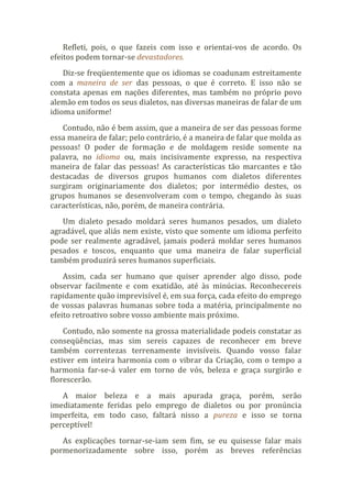 Refleti, pois, o que fazeis com isso e orientai-vos de acordo. Os
efeitos podem tornar-se devastadores.
Diz-se freqüentemente que os idiomas se coadunam estreitamente
com a maneira de ser das pessoas, o que é correto. E isso não se
constata apenas em nações diferentes, mas também no próprio povo
alemão em todos os seus dialetos, nas diversas maneiras de falar de um
idioma uniforme!
Contudo, não é bem assim, que a maneira de ser das pessoas forme
essa maneira de falar; pelo contrário, é a maneira de falar que molda as
pessoas! O poder de formação e de moldagem reside somente na
palavra, no idioma ou, mais incisivamente expresso, na respectiva
maneira de falar das pessoas! As características tão marcantes e tão
destacadas de diversos grupos humanos com dialetos diferentes
surgiram originariamente dos dialetos; por intermédio destes, os
grupos humanos se desenvolveram com o tempo, chegando às suas
características, não, porém, de maneira contrária.
Um dialeto pesado moldará seres humanos pesados, um dialeto
agradável, que aliás nem existe, visto que somente um idioma perfeito
pode ser realmente agradável, jamais poderá moldar seres humanos
pesados e toscos, enquanto que uma maneira de falar superficial
também produzirá seres humanos superficiais.
Assim, cada ser humano que quiser aprender algo disso, pode
observar facilmente e com exatidão, até às minúcias. Reconhecereis
rapidamente quão imprevisível é, em sua força, cada efeito do emprego
de vossas palavras humanas sobre toda a matéria, principalmente no
efeito retroativo sobre vosso ambiente mais próximo.
Contudo, não somente na grossa materialidade podeis constatar as
conseqüências, mas sim sereis capazes de reconhecer em breve
também correntezas terrenamente invisíveis. Quando vosso falar
estiver em inteira harmonia com o vibrar da Criação, com o tempo a
harmonia far-se-á valer em torno de vós, beleza e graça surgirão e
florescerão.
A maior beleza e a mais apurada graça, porém, serão
imediatamente feridas pelo emprego de dialetos ou por pronúncia
imperfeita, em todo caso, faltará nisso a pureza e isso se torna
perceptível!
As explicações tornar-se-iam sem fim, se eu quisesse falar mais
pormenorizadamente sobre isso, porém as breves referências
 