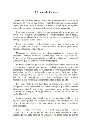 17. A chama do discípulo
Tanto em quadros antigos como em modernos encontram-se os
discípulos do Filho de Deus, Jesus, freqüentemente representados com
línguas de fogo sobre a cabeça, de modo que tal figura no quadro
assemelha-se a uma vela acesa, ardendo de maneira irrequieta.
Essa apresentação provém, em sua origem, de artistas que, ou
foram eles próprios clarividentes e retransmitiram, dessa forma,
imagens mostradas espiritualmente, ou então aproveitaram descrições
feitas por pessoas clarividentes.
Entre eles, porém, ainda existem outros que se basearam na
narração da efusão da força do Espírito Santo sobre os discípulos, onde
são feitas alusões a línguas de fogo.
Não obstante, a maioria dos seres humanos terrenos presume que
somente a fantasia do artista escolheu essa forma de representação.
Neste caso, porém, a representação chega bem próxima da verdade, até
o ponto em que ela se deixa compor em imagens.
De todos os artistas, porém, que criaram tais quadros, bem como de
todos os seres humanos que tomaram conhecimento deles ou que por
si mesmos formaram uma idéia parecida a respeito, nenhum sabe a
verdadeira conexão e a origem desse aparecimento da língua de fogo
sobre a cabeça. Pessoas clarividentes vêem-na, sim, mas não sabem
valer-se disso, pois jamais surgiu uma explicação entre os seres
humanos a esse respeito, que somente pode ser dada do alto.
Por essa razão quero hoje falar a respeito, porque os atuais
discípulos trazem a mesma chama sobre a cabeça, o que pode se tornar
claramente visível em certos momentos para muitas pessoas
clarividentes. Não para todas, pois o dom da vidência é distribuído de
modo diferente.
A consagração de discípulo liga os seres humanos escolhidos para
tal, da Criação posterior à Criação primordial. Isto acontece pelo fato
de ser doada aos espíritos humanos desenvolvidos uma centelha do
puro espiritual.
Essa centelha apresenta-se então qual língua de fogo sobre a
cabeça, contudo apenas quando ele utiliza essa centelha e não é
demasiado indolente para tal. Na utilização, ela brilha e atua de acordo
 