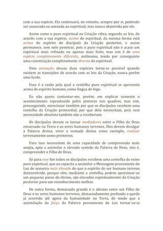 com a sua espécie. Ela continuará, no entanto, sempre por si, podendo
ser associada ou anexada ao espiritual, mas nunca absorvida por ele.
Assim como o puro espiritual na Criação vibra, segundo as leis, de
acordo com a sua espécie, acima do espiritual, da mesma forma está
acima do espírito do discípulo da Criação posterior, e assim
permanece, sem nele penetrar, pois o puro espiritual não é acaso um
espiritual mais refinado ou apenas mais forte, mas sim é de uma
espécie completamente diferente, autônoma, tendo por conseguinte
uma constituição completamente diversa do espiritual.
Uma anexação dessas duas espécies torna-se possível quando
existem as transições de acordo com as leis da Criação, nunca porém
uma fusão.
Essa é a razão pela qual a centelha puro espiritual se apresenta
acima do espírito humano, como língua de fogo.
Eu não quero contentar-me, porém, em explicar somente o
acontecimento reproduzido pelos pintores nos quadros, mas sim,
prosseguindo, mencionar também por que os discípulos recebem uma
centelha da Criação primordial, por que dela necessitam, pois sem
necessidade absoluta também não a receberiam.
Os discípulos devem se tornar mediadores entre o Filho de Deus
encarnado na Terra e os seres humanos terrenos. Eles devem divulgar
a Palavra divina, viver a vontade divina como exemplo, realizar
terrenamente como primeiros.
Para isso necessitam de uma capacidade de compreensão mais
ampla, apta a assimilar o elevado sentido da Palavra de Deus, isto é,
compreender o Filho de Deus.
Só para esse fim todos os discípulos recebem uma centelha do reino
puro espiritual, que os capacita a assimilar a Mensagem proveniente da
Luz de maneira mais elevada do que o espírito do ser humano terreno
desenvolvido, porque eles, mediante a centelha, podem aproximar-se
um pequeno passo do divino, são elevados espiritualmente da Criação
posterior para um reconhecimento melhor.
De outra forma, demasiado grande é o abismo entre um Filho de
Deus e os seres humanos terrenos, demasiadamente profunda a queda
já ocorrida até agora da humanidade na Terra, de modo que a
assimilação da força da Palavra proveniente da Luz tornar-se-ia
 