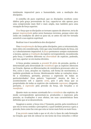 totalmente impossível para a humanidade, sem a mediação dos
discípulos.
A centelha do puro espiritual, que os discípulos recebem como
dádiva pela graça proveniente da Luz, capacita-os não apenas para
uma compreensão mais fácil e mais ampla, mas também para uma
recepção de força superior.
Essa força que os discípulos se tornam capazes de absorver, teria de
passar inaproveitada pelos seres humanos terrenos, porque estes não
estão em condições de abrir-se para tal, se antes ela não for tornada
acessível a sua espécie espiritual.
Realizar isso é incumbência dos discípulos!
Uma transformação da força pelos discípulos, para a retransmissão,
nem entra em consideração, visto que uma transformação da força, em
si, é absolutamente impossível. A força permanece sempre exatamente
a mesma, apenas a irradiação da espécie correspondente, incandescida
pela força, é também diferente na diversidade de espécies, podendo,
por isso, apartar-se em muitas divisões.
A força produz somente a pressão! O efeito da pressão, porém, é
determinado pela diversidade de resistência que as espécies oferecem
na Criação. Apenas as diferenciações de resistência provocam calor ou
frio, cores e sons, atrações ou repulsas, sob forma de movimentos, e
também gravidade ou leveza. Identicamente todas as variações nisso.
Só a resistência, portanto, provoca a expressão de todas as
particularidades! Essa palavra “expressão” mostra de fato o
acontecimento sob o aspecto certo, pois é pela força que as
propriedades de todas as espécies são realmente expressas, chegando,
portanto, à expressão pela pressão da força, são forçadas a se
manifestar.
Quanto mais ou menos acentuada for a resistência das espécies, de
modo correspondente apresentam-se, produzidos e expressos pela
pressão, as irradiações e seus efeitos, em suas características bem
definidas que aí se desenvolvem.
Imaginai-o assim: a força viva é! Somente, porém, pela resistência é
que ela se torna sentida e perceptível, a qual também provoca e gera a
pressão, bem como faz com que esta se torne mais forte ou mais fraca.
E na pressão nasce tudo o que se vê, ela é a base de cada formação
na Criação, que tem de colocar-se em torno da Cruz isósceles e vibrar
 