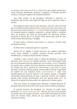 na mesma, visto que essa Cruz é a força viva que sempre permanece
numa vibração equilibrada, positiva e negativa. A vibração positiva
vertical, a vibração negativa em sentido horizontal.
Isto, hoje, porém, só de passagem. Voltemos a observar os
discípulos, que trazem uma língua de fogo do puro espiritual sobre a
cabeça.
Essa língua de fogo atua de duas maneiras, uma vez como um funil
para o espírito humano, debaixo dela, e outra vez como uma antena. Eu
descrevo assim duas espécies de recepção. O funil representa a imagem
da recepção passiva, negativa, enquanto a antena reflete a recepção
ativa ou positiva. No funil há necessidade de derramar dentro,
enquanto a antena, por si só, segura firme aquilo pelo qual, de uma
maneira bem determinada, é atingida.
O funil recebe a Palavra como forma e a antena a recebe como
irradiação de força.
O efeito sobre o discípulo agora é o seguinte:
Apesar de ser ligada, a chama conserva sua espécie individual,
assim como também o espírito humano terreno mantém, sem
modificações, a espécie própria que lhe compete.
Contudo, o que a chama sobre a cabeça do discípulo é capaz de
absorver, ecoa vibrando no espírito humano e este retransmite então
aos seres humanos terrenos aquilo que, no co-vibrar, intuiu! Transmite
de acordo com a espécie dos seres humanos terrenos, porque pela lei
da Criação não lhe é possível de outra forma e, por isso, os seres
humanos terrenos também podem compreendê-lo devido à igualdade
de espécie de seu espírito! Assim, aparentemente é como uma
transformação da força da Palavra e da espécie, porque o discípulo
retransmite diferentemente do que é capaz de receber. Seu espírito,
porém, nada recebeu diretamente, mas sim apenas pôde intuir no
vibrar da recepção da chama sobre ele, aquilo que a chama captou.
Sem essa chama, de intuição mais delicada, o espírito humano do
discípulo não poderia perceber mais do que outras criaturas humanas.
O espírito humano do discípulo, no entanto, só pode intuir
conforme sua própria espécie peculiar; absorve, por isso, já na intuição,
de acordo com essa espécie peculiar, a qual então retransmite da forma
como ele mesmo intuiu, dentro de sua espécie igual à dos seres
humanos terrenos.
 