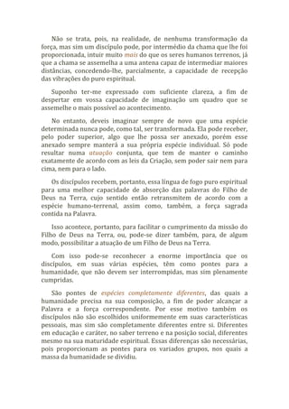 Não se trata, pois, na realidade, de nenhuma transformação da
força, mas sim um discípulo pode, por intermédio da chama que lhe foi
proporcionada, intuir muito mais do que os seres humanos terrenos, já
que a chama se assemelha a uma antena capaz de intermediar maiores
distâncias, concedendo-lhe, parcialmente, a capacidade de recepção
das vibrações do puro espiritual.
Suponho ter-me expressado com suficiente clareza, a fim de
despertar em vossa capacidade de imaginação um quadro que se
assemelhe o mais possível ao acontecimento.
No entanto, deveis imaginar sempre de novo que uma espécie
determinada nunca pode, como tal, ser transformada. Ela pode receber,
pelo poder superior, algo que lhe possa ser anexado, porém esse
anexado sempre manterá a sua própria espécie individual. Só pode
resultar numa atuação conjunta, que tem de manter o caminho
exatamente de acordo com as leis da Criação, sem poder sair nem para
cima, nem para o lado.
Os discípulos recebem, portanto, essa língua de fogo puro espiritual
para uma melhor capacidade de absorção das palavras do Filho de
Deus na Terra, cujo sentido então retransmitem de acordo com a
espécie humano-terrenal, assim como, também, a força sagrada
contida na Palavra.
Isso acontece, portanto, para facilitar o cumprimento da missão do
Filho de Deus na Terra, ou, pode-se dizer também, para, de algum
modo, possibilitar a atuação de um Filho de Deus na Terra.
Com isso pode-se reconhecer a enorme importância que os
discípulos, em suas várias espécies, têm como pontes para a
humanidade, que não devem ser interrompidas, mas sim plenamente
cumpridas.
São pontes de espécies completamente diferentes, das quais a
humanidade precisa na sua composição, a fim de poder alcançar a
Palavra e a força correspondente. Por esse motivo também os
discípulos não são escolhidos uniformemente em suas características
pessoais, mas sim são completamente diferentes entre si. Diferentes
em educação e caráter, no saber terreno e na posição social, diferentes
mesmo na sua maturidade espiritual. Essas diferenças são necessárias,
pois proporcionam as pontes para os variados grupos, nos quais a
massa da humanidade se dividiu.
 