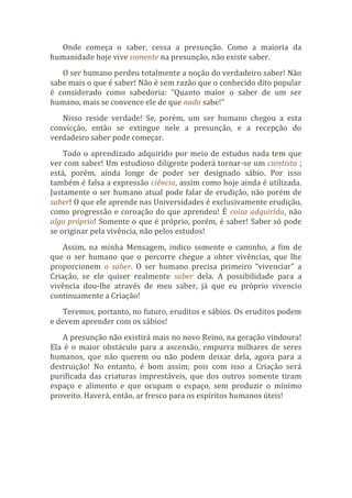 Onde começa o saber, cessa a presunção. Como a maioria da
humanidade hoje vive somente na presunção, não existe saber.
O ser humano perdeu totalmente a noção do verdadeiro saber! Não
sabe mais o que é saber! Não é sem razão que o conhecido dito popular
é considerado como sabedoria: “Quanto maior o saber de um ser
humano, mais se convence ele de que nada sabe!”
Nisso reside verdade! Se, porém, um ser humano chegou a esta
convicção, então se extingue nele a presunção, e a recepção do
verdadeiro saber pode começar.
Todo o aprendizado adquirido por meio de estudos nada tem que
ver com saber! Um estudioso diligente poderá tornar-se um cientista ;
está, porém, ainda longe de poder ser designado sábio. Por isso
também é falsa a expressão ciência, assim como hoje ainda é utilizada.
Justamente o ser humano atual pode falar de erudição, não porém de
saber! O que ele aprende nas Universidades é exclusivamente erudição,
como progressão e coroação do que aprendeu! É coisa adquirida, não
algo próprio! Somente o que é próprio, porém, é saber! Saber só pode
se originar pela vivência, não pelos estudos!
Assim, na minha Mensagem, indico somente o caminho, a fim de
que o ser humano que o percorre chegue a obter vivências, que lhe
proporcionem o saber. O ser humano precisa primeiro “vivenciar” a
Criação, se ele quiser realmente saber dela. A possibilidade para a
vivência dou-lhe através de meu saber, já que eu próprio vivencio
continuamente a Criação!
Teremos, portanto, no futuro, eruditos e sábios. Os eruditos podem
e devem aprender com os sábios!
A presunção não existirá mais no novo Reino, na geração vindoura!
Ela é o maior obstáculo para a ascensão, empurra milhares de seres
humanos, que não querem ou não podem deixar dela, agora para a
destruição! No entanto, é bom assim; pois com isso a Criação será
purificada das criaturas imprestáveis, que dos outros somente tiram
espaço e alimento e que ocupam o espaço, sem produzir o mínimo
proveito. Haverá, então, ar fresco para os espíritos humanos úteis!
 