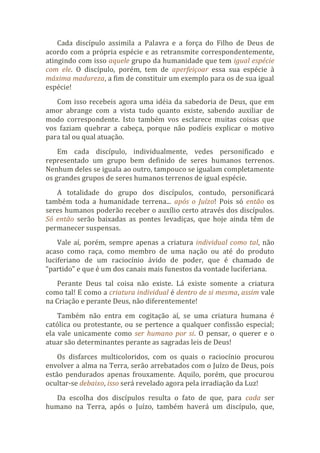 Cada discípulo assimila a Palavra e a força do Filho de Deus de
acordo com a própria espécie e as retransmite correspondentemente,
atingindo com isso aquele grupo da humanidade que tem igual espécie
com ele. O discípulo, porém, tem de aperfeiçoar essa sua espécie à
máxima madureza, a fim de constituir um exemplo para os de sua igual
espécie!
Com isso recebeis agora uma idéia da sabedoria de Deus, que em
amor abrange com a vista tudo quanto existe, sabendo auxiliar de
modo correspondente. Isto também vos esclarece muitas coisas que
vos faziam quebrar a cabeça, porque não podíeis explicar o motivo
para tal ou qual atuação.
Em cada discípulo, individualmente, vedes personificado e
representado um grupo bem definido de seres humanos terrenos.
Nenhum deles se iguala ao outro, tampouco se igualam completamente
os grandes grupos de seres humanos terrenos de igual espécie.
A totalidade do grupo dos discípulos, contudo, personificará
também toda a humanidade terrena... após o Juízo! Pois só então os
seres humanos poderão receber o auxílio certo através dos discípulos.
Só então serão baixadas as pontes levadiças, que hoje ainda têm de
permanecer suspensas.
Vale aí, porém, sempre apenas a criatura individual como tal, não
acaso como raça, como membro de uma nação ou até do produto
luciferiano de um raciocínio ávido de poder, que é chamado de
“partido” e que é um dos canais mais funestos da vontade luciferiana.
Perante Deus tal coisa não existe. Lá existe somente a criatura
como tal! E como a criatura individual é dentro de si mesma, assim vale
na Criação e perante Deus, não diferentemente!
Também não entra em cogitação aí, se uma criatura humana é
católica ou protestante, ou se pertence a qualquer confissão especial;
ela vale unicamente como ser humano por si. O pensar, o querer e o
atuar são determinantes perante as sagradas leis de Deus!
Os disfarces multicoloridos, com os quais o raciocínio procurou
envolver a alma na Terra, serão arrebatados com o Juízo de Deus, pois
estão pendurados apenas frouxamente. Aquilo, porém, que procurou
ocultar-se debaixo, isso será revelado agora pela irradiação da Luz!
Da escolha dos discípulos resulta o fato de que, para cada ser
humano na Terra, após o Juízo, também haverá um discípulo, que,
 