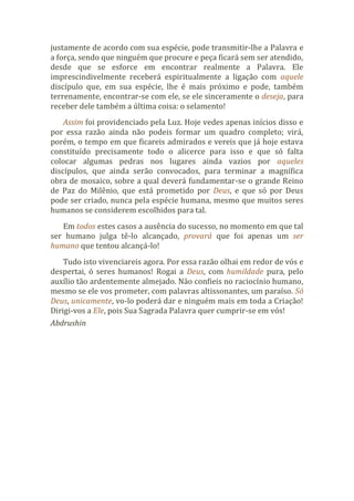 justamente de acordo com sua espécie, pode transmitir-lhe a Palavra e
a força, sendo que ninguém que procure e peça ficará sem ser atendido,
desde que se esforce em encontrar realmente a Palavra. Ele
imprescindivelmente receberá espiritualmente a ligação com aquele
discípulo que, em sua espécie, lhe é mais próximo e pode, também
terrenamente, encontrar-se com ele, se ele sinceramente o deseja, para
receber dele também a última coisa: o selamento!
Assim foi providenciado pela Luz. Hoje vedes apenas inícios disso e
por essa razão ainda não podeis formar um quadro completo; virá,
porém, o tempo em que ficareis admirados e vereis que já hoje estava
constituído precisamente todo o alicerce para isso e que só falta
colocar algumas pedras nos lugares ainda vazios por aqueles
discípulos, que ainda serão convocados, para terminar a magnífica
obra de mosaico, sobre a qual deverá fundamentar-se o grande Reino
de Paz do Milênio, que está prometido por Deus, e que só por Deus
pode ser criado, nunca pela espécie humana, mesmo que muitos seres
humanos se considerem escolhidos para tal.
Em todos estes casos a ausência do sucesso, no momento em que tal
ser humano julga tê-lo alcançado, provará que foi apenas um ser
humano que tentou alcançá-lo!
Tudo isto vivenciareis agora. Por essa razão olhai em redor de vós e
despertai, ó seres humanos! Rogai a Deus, com humildade pura, pelo
auxílio tão ardentemente almejado. Não confieis no raciocínio humano,
mesmo se ele vos prometer, com palavras altissonantes, um paraíso. Só
Deus, unicamente, vo-lo poderá dar e ninguém mais em toda a Criação!
Dirigi-vos a Ele, pois Sua Sagrada Palavra quer cumprir-se em vós!
Abdrushin
 