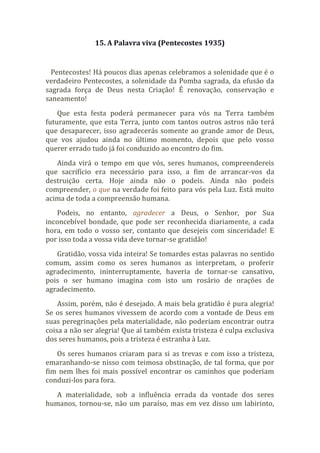 15. A Palavra viva (Pentecostes 1935)
Pentecostes! Há poucos dias apenas celebramos a solenidade que é o
verdadeiro Pentecostes, a solenidade da Pomba sagrada, da efusão da
sagrada força de Deus nesta Criação! É renovação, conservação e
saneamento!
Que esta festa poderá permanecer para vós na Terra também
futuramente, que esta Terra, junto com tantos outros astros não terá
que desaparecer, isso agradecerás somente ao grande amor de Deus,
que vos ajudou ainda no último momento, depois que pelo vosso
querer errado tudo já foi conduzido ao encontro do fim.
Ainda virá o tempo em que vós, seres humanos, compreendereis
que sacrifício era necessário para isso, a fim de arrancar-vos da
destruição certa. Hoje ainda não o podeis. Ainda não podeis
compreender, o que na verdade foi feito para vós pela Luz. Está muito
acima de toda a compreensão humana.
Podeis, no entanto, agradecer a Deus, o Senhor, por Sua
inconcebível bondade, que pode ser reconhecida diariamente, a cada
hora, em todo o vosso ser, contanto que desejeis com sinceridade! E
por isso toda a vossa vida deve tornar-se gratidão!
Gratidão, vossa vida inteira! Se tomardes estas palavras no sentido
comum, assim como os seres humanos as interpretam, o proferir
agradecimento, ininterruptamente, haveria de tornar-se cansativo,
pois o ser humano imagina com isto um rosário de orações de
agradecimento.
Assim, porém, não é desejado. A mais bela gratidão é pura alegria!
Se os seres humanos vivessem de acordo com a vontade de Deus em
suas peregrinações pela materialidade, não poderiam encontrar outra
coisa a não ser alegria! Que aí também exista tristeza é culpa exclusiva
dos seres humanos, pois a tristeza é estranha à Luz.
Os seres humanos criaram para si as trevas e com isso a tristeza,
emaranhando-se nisso com teimosa obstinação, de tal forma, que por
fim nem lhes foi mais possível encontrar os caminhos que poderiam
conduzi-los para fora.
A materialidade, sob a influência errada da vontade dos seres
humanos, tornou-se, não um paraíso, mas em vez disso um labirinto,
 