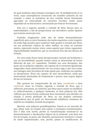 do qual nenhuma alma humana conseguiu sair. Aí multiplicaram-se os
erros, cujas conseqüências trouxeram um inaudito aumento da má
vontade, e todas as tentativas de boa vontade foram fortemente
agarradas no emaranhado de conceitos torcidos, sendo assim
impedidas de se desenvolver, terminando por fenecer brevemente.
Este era o aspecto, quando a vontade de Deus desceu para as
materialidades, a fim de proporcionar um derradeiro auxílio àqueles
que traziam anseio por isso.
Contudo, imaginastes tudo isto de modo demasiadamente
superficial, pois os seres humanos são muito esquisitos a este respeito.
Ou estão logo prontos para condenar tudo quanto é enviado por Deus,
em sua pretensão vaidosa de saber melhor, ou caem no extremo
oposto, esperando muitas vezes, como aqueles que crêem cegamente,
impossibilidades fantásticas, que se encontram fora das leis divinas da
Criação.
Por essa razão ficam muito decepcionados, tornam até facilmente a
cair na incredulidade, quando muitas coisas se desenrolam de forma
diferente do que eles supunham. Também nas suas decepções, das
quais são os próprios culpados, são capazes de se tornarem igualmente
exagerados como anteriormente em sua crença cega e, por essa razão,
nos inimigos mais ferrenhos de tudo aquilo que, conforme sua opinião,
os decepcionou. Nisso são capazes de atos inconcebíveis, ainda que
inteiramente destituídos de fundamento e pueris, nem sequer dignos
de um ser humano.
Não querem ter compreensão de um bem coordenado e bem
construído atuar na Criação, segundo a vontade de Deus, que é
inflexível; presumem, ao contrário, que Deus possa anular ou modificar
aí, arbitrariamente, a qualquer momento, as Suas próprias leis. Não
refletem que dessa forma confessam bem claramente suas dúvidas em
relação à eterna perfeição de Deus ou sua própria estreiteza
inconcebível, que só pode ser denominada indolência criminosa do
espírito ou estupidez, oriunda da preguiça.
Querem, com palavras grandiloqüentes, basear-se na asserção de
que, afinal, tudo na Criação está sujeito a constantes transformações.
Isto é dito com acerto, porém as transformações mostram-se no
desenvolvimento e desabrochar lógicos do já existente, com base nas
leis da Criação, as quais, não obstante, permanecem imutáveis e atuam
de modo impulsionador, sem, porém, jamais se modificarem. As
 