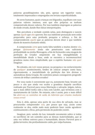 palavras grandiloqüentes são, pois, apenas um tagarelar vazio,
totalmente impensadas e empregadas em leviana superficialidade.
Os seres humanos, quais crianças em folguedos, espalham com suas
palavras valores imensos, sem que eles próprios se tenham
compenetrado desses valores. Por isso também empregam as palavras
de modo errado, dando-lhes falsas interpretações.
Não percebem a verdade contida nelas, pois distinguem e ouvem
apenas aquilo que eles querem. Em sua indolente presunção nem estão
preparados para uma profunda pesquisa e esforço, a fim de
compreenderem aquilo que as palavras devem dizer e que também
dizem de maneira bastante nítida.
A compreensão certa para tanto falta também a muitos dentre vós,
porque efetivamente ainda não penetrastes com suficiente
profundidade na minha Mensagem, a fim de formardes uma imagem da
perfeição do Criador onipotente em Sua intangibilidade e
imutabilidade desde a base, onde se encontra a incomensurável
grandeza numa clara simplicidade, que o espírito humano não quer
imaginar.
No entanto, em todo vosso pensar, na pesquisa e no esclarecimento
de qualquer acontecimento, tendes de colocar sempre como base,
rigorosamente, a imutabilidade da perfeição das leis divinas e
automáticas desta Criação. Do contrário jamais conseguireis progredir
e tereis de trilhar caminhos errados!
Por essa razão é conveniente que eu, justamente hoje, levante um
pouco o céu que ainda vos oculta a grandeza daquele sacrifício
realizado por Parsival para vossa libertação e salvação. Julgais, talvez,
que o mais difícil tenha sido a luta com Lúcifer, que terminou com o
manietamento de Lúcifer. No entanto, não é assim, pois o mais difícil
foi abrir-vos os caminhos de saída do labirinto que criastes mediante
vossos erros!
Esta é, aliás, apenas uma parte de sua obra de salvação, mas se
procurardes compreender isso, por pouco que seja, assim como
realmente se deu, então nada mais podereis fazer senão agradecer
continuamente a Deus, pela permissão de poderdes existir.
Imaginai, pois: saindo da Luz, tomando novamente sobre si todos
os sacrifícios de um caminho para as densas materialidades, que já
uma vez trilhou outrora para a humanidade, desceu Parsival para o
globo terrestre, tão profundamente caído, por culpa humana.
 