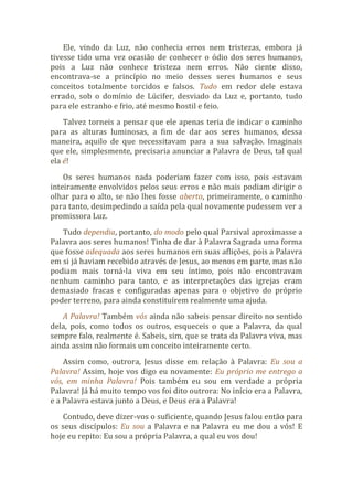 Ele, vindo da Luz, não conhecia erros nem tristezas, embora já
tivesse tido uma vez ocasião de conhecer o ódio dos seres humanos,
pois a Luz não conhece tristeza nem erros. Não ciente disso,
encontrava-se a princípio no meio desses seres humanos e seus
conceitos totalmente torcidos e falsos. Tudo em redor dele estava
errado, sob o domínio de Lúcifer, desviado da Luz e, portanto, tudo
para ele estranho e frio, até mesmo hostil e feio.
Talvez torneis a pensar que ele apenas teria de indicar o caminho
para as alturas luminosas, a fim de dar aos seres humanos, dessa
maneira, aquilo de que necessitavam para a sua salvação. Imaginais
que ele, simplesmente, precisaria anunciar a Palavra de Deus, tal qual
ela é!
Os seres humanos nada poderiam fazer com isso, pois estavam
inteiramente envolvidos pelos seus erros e não mais podiam dirigir o
olhar para o alto, se não lhes fosse aberto, primeiramente, o caminho
para tanto, desimpedindo a saída pela qual novamente pudessem ver a
promissora Luz.
Tudo dependia, portanto, do modo pelo qual Parsival aproximasse a
Palavra aos seres humanos! Tinha de dar à Palavra Sagrada uma forma
que fosse adequada aos seres humanos em suas aflições, pois a Palavra
em si já haviam recebido através de Jesus, ao menos em parte, mas não
podiam mais torná-la viva em seu íntimo, pois não encontravam
nenhum caminho para tanto, e as interpretações das igrejas eram
demasiado fracas e configuradas apenas para o objetivo do próprio
poder terreno, para ainda constituírem realmente uma ajuda.
A Palavra! Também vós ainda não sabeis pensar direito no sentido
dela, pois, como todos os outros, esqueceis o que a Palavra, da qual
sempre falo, realmente é. Sabeis, sim, que se trata da Palavra viva, mas
ainda assim não formais um conceito inteiramente certo.
Assim como, outrora, Jesus disse em relação à Palavra: Eu sou a
Palavra! Assim, hoje vos digo eu novamente: Eu próprio me entrego a
vós, em minha Palavra! Pois também eu sou em verdade a própria
Palavra! Já há muito tempo vos foi dito outrora: No início era a Palavra,
e a Palavra estava junto a Deus, e Deus era a Palavra!
Contudo, deve dizer-vos o suficiente, quando Jesus falou então para
os seus discípulos: Eu sou a Palavra e na Palavra eu me dou a vós! E
hoje eu repito: Eu sou a própria Palavra, a qual eu vos dou!
 