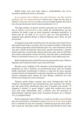 Refleti sobre isso com toda calma e profundidade, vós deveis
encontrar aquilo que nisso se encontra.
Se eu quisesse dar a Palavra aos seres humanos, sem lhes havê-la
moldado, não me compreenderiam! Gravai isso a fogo em vós, pois a
Palavra é viva, ela própria é a vida e, em seu estado original, ela é, para
vós, de uma forma não visível e não reconhecível. Ela é!
Tão logo, porém, eu queira torná-la acessível aos seres humanos,
isto é, fazê-la compreensível a eles, tenho de transformá-la, em sua
essência, de modo a que os seres humanos consigam entendê-la. A
forma tem de ser dada de tal maneira, que lhes seja proveitosa. E
ninguém mais poderia formar a Palavra Sagrada, que é Deus, do que
ela mesma!
E ninguém mais pode revelá-la para vós em toda a sua força! Isto é,
não suportaríeis toda a sua força. Por esse motivo recebeis a Palavra de
uma forma preparada exclusivamente para vós, seres humanos, forma
esta que contém justamente tanta força quanto necessitais e quanto
podeis suportar, se estiverdes abertos para isso, pois, sem vos abrirdes
para tanto, nada podeis receber da força, visto que para o recebimento
torna-se necessário vosso querer, que equivale a uma súplica para tal.
Quão freqüentemente ainda brincais em pensamento com a Palavra
Sagrada, sem realmente saber o que com isso fazeis.
Quantas vezes, também, já foi clamado a esta humanidade, que eles
pregaram na cruz a Palavra, ao crucificarem Jesus, mas no entanto
ainda continuam crucificando a Palavra, a cada dia de novo, quando
ousam torcê-la ou interpretá-la somente segundo sua vontade, a fim de
torná-la utilizável para muitos de seus desejos, utilizável em seus
efeitos com relação aos seres humanos!
Todavia, quem chega a pensar que essas transgressões têm de
vingar-se amargamente nos transgressores que ousaram tais males;
que não pode haver absolvição para isso! E quando está escrito: “A
vingança é minha! Eu quero vingar!”, então isso realizar-se-á nesse
caso com total intensidade; pois a Palavra, por mil maneiras já
abusivamente utilizada pelos seres humanos terrenos, foi a Palavra
Viva, é o próprio Deus!
Nunca esqueçais o que a Palavra é, a qual eu vos dou naquela forma
que vos é necessária, e assimilai-a como nutrição de vosso espírito, pois
ela é o alimento de que ele necessita, a bebida da qual ele sente sede e
sem a qual ele não pode existir! Não tenteis desvalorizá-la mais uma
 