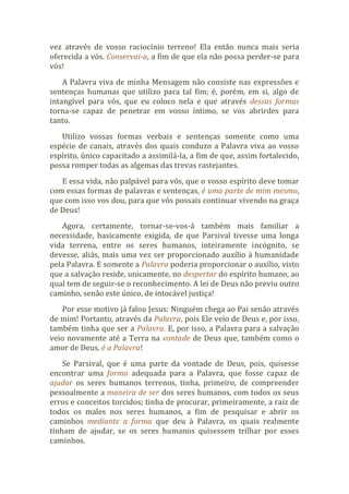 vez através de vosso raciocínio terreno! Ela então nunca mais seria
oferecida a vós. Conservai-a, a fim de que ela não possa perder-se para
vós!
A Palavra viva de minha Mensagem não consiste nas expressões e
sentenças humanas que utilizo para tal fim; é, porém, em si, algo de
intangível para vós, que eu coloco nela e que através dessas formas
torna-se capaz de penetrar em vosso íntimo, se vos abrirdes para
tanto.
Utilizo vossas formas verbais e sentenças somente como uma
espécie de canais, através dos quais conduzo a Palavra viva ao vosso
espírito, único capacitado a assimilá-la, a fim de que, assim fortalecido,
possa romper todas as algemas das trevas rastejantes.
E essa vida, não palpável para vós, que o vosso espírito deve tomar
com essas formas de palavras e sentenças, é uma parte de mim mesmo,
que com isso vos dou, para que vós possais continuar vivendo na graça
de Deus!
Agora, certamente, tornar-se-vos-á também mais familiar a
necessidade, basicamente exigida, de que Parsival tivesse uma longa
vida terrena, entre os seres humanos, inteiramente incógnito, se
devesse, aliás, mais uma vez ser proporcionado auxílio à humanidade
pela Palavra. E somente a Palavra poderia proporcionar o auxílio, visto
que a salvação reside, unicamente, no despertar do espírito humano, ao
qual tem de seguir-se o reconhecimento. A lei de Deus não previu outro
caminho, senão este único, de intocável justiça!
Por esse motivo já falou Jesus: Ninguém chega ao Pai senão através
de mim! Portanto, através da Palavra, pois Ele veio de Deus e, por isso,
também tinha que ser a Palavra. E, por isso, a Palavra para a salvação
veio novamente até a Terra na vontade de Deus que, também como o
amor de Deus, é a Palavra!
Se Parsival, que é uma parte da vontade de Deus, pois, quisesse
encontrar uma forma adequada para a Palavra, que fosse capaz de
ajudar os seres humanos terrenos, tinha, primeiro, de compreender
pessoalmente a maneira de ser dos seres humanos, com todos os seus
erros e conceitos torcidos; tinha de procurar, primeiramente, a raiz de
todos os males nos seres humanos, a fim de pesquisar e abrir os
caminhos mediante a forma que deu à Palavra, os quais realmente
tinham de ajudar, se os seres humanos quisessem trilhar por esses
caminhos.
 
